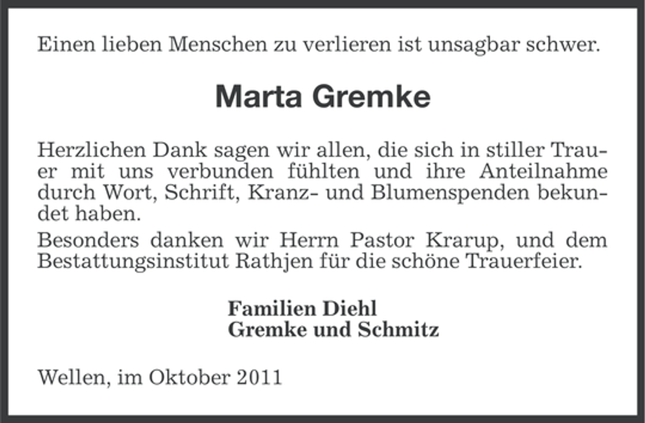 <p>Einen lieben Menschen zu verlieren ist unsagbar schwer.</p><p>Marta Gremke<br />Herzlichen Dank sagen wir allen, die sich in stiller Trauer mit uns verbunden fühlten und ihre Anteilnahme<br />durch Wort, Schrift, Kranz- und Blumenspenden bekundet haben.<br />Besonders danken wir Herrn Pastor Krarup, und dem<br />Bestattungsinstitut Rathjen für die schöne Trauerfeier.<br />Familien Diehl<br />Gremke und Schmitz<br />Wellen, im Oktober 2011</p>