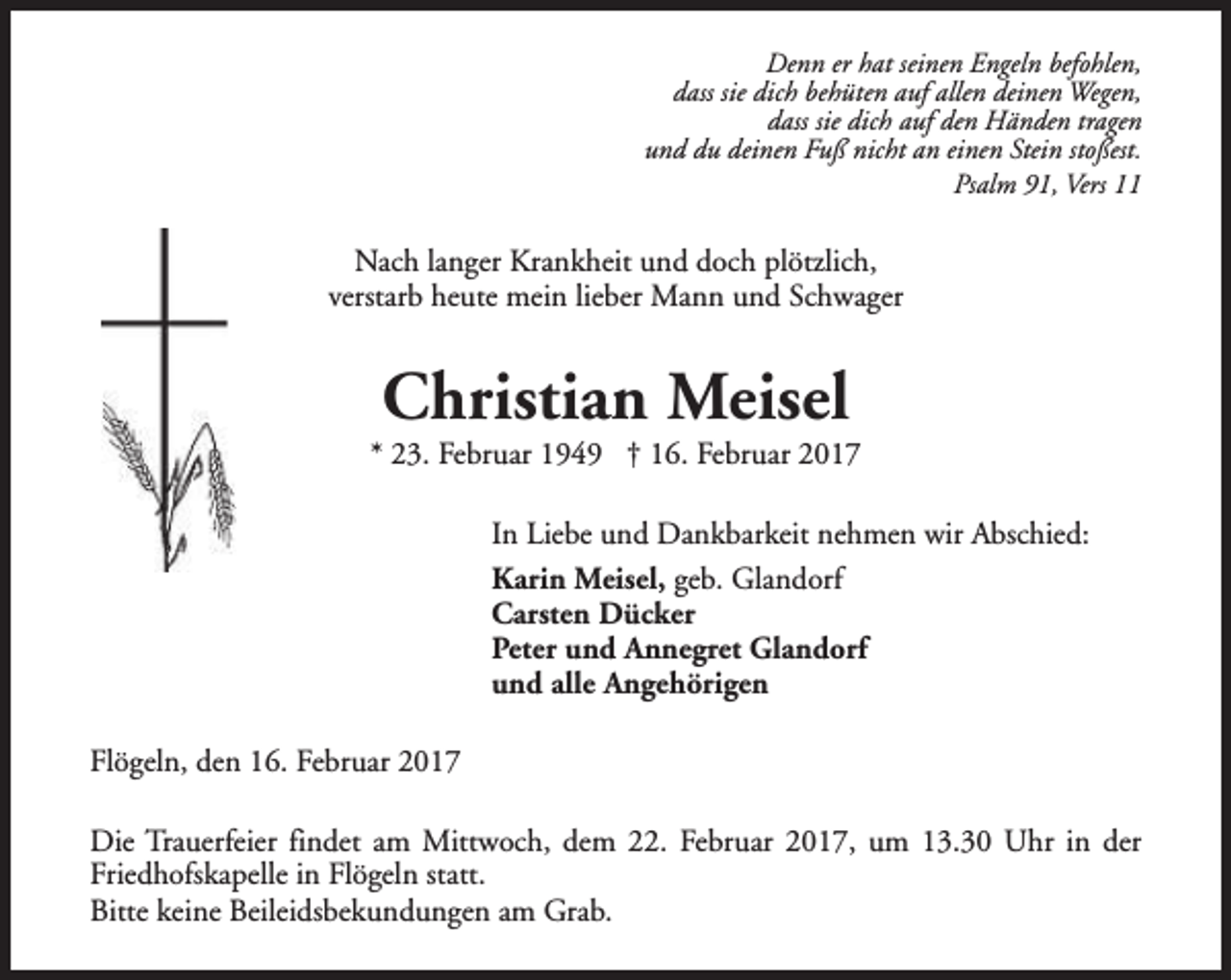 <p>Denn er hat seinen Engeln befohlen,<br />dass sie dich behüten auf allen deinen Wegen,<br />dass sie dich auf den Händen tragen<br />und du deinen Fuß nicht an einen Stein stoßest.<br />Psalm 91, Vers 11</p><p>Nach langer Krankheit und doch plötzlich,<br />verstarb heute mein lieber Mann und Schwager</p><p>Christian Meisel</p><p>* 23. Februar 1949 † 16. Februar 2017<br />In Liebe und Dankbarkeit nehmen wir Abschied:<br />Karin Meisel, geb. Glandorf<br />Carsten Dücker<br />Peter und Annegret Glandorf<br />und alle Angehörigen<br />Flögeln, den 16. Februar 2017<br />Die Trauerfeier findet am Mittwoch, dem 22. Februar 2017, um 13.30 Uhr in der<br />Friedhofskapelle in Flögeln statt.<br />Bitte keine Beileidsbekundungen am Grab.</p>