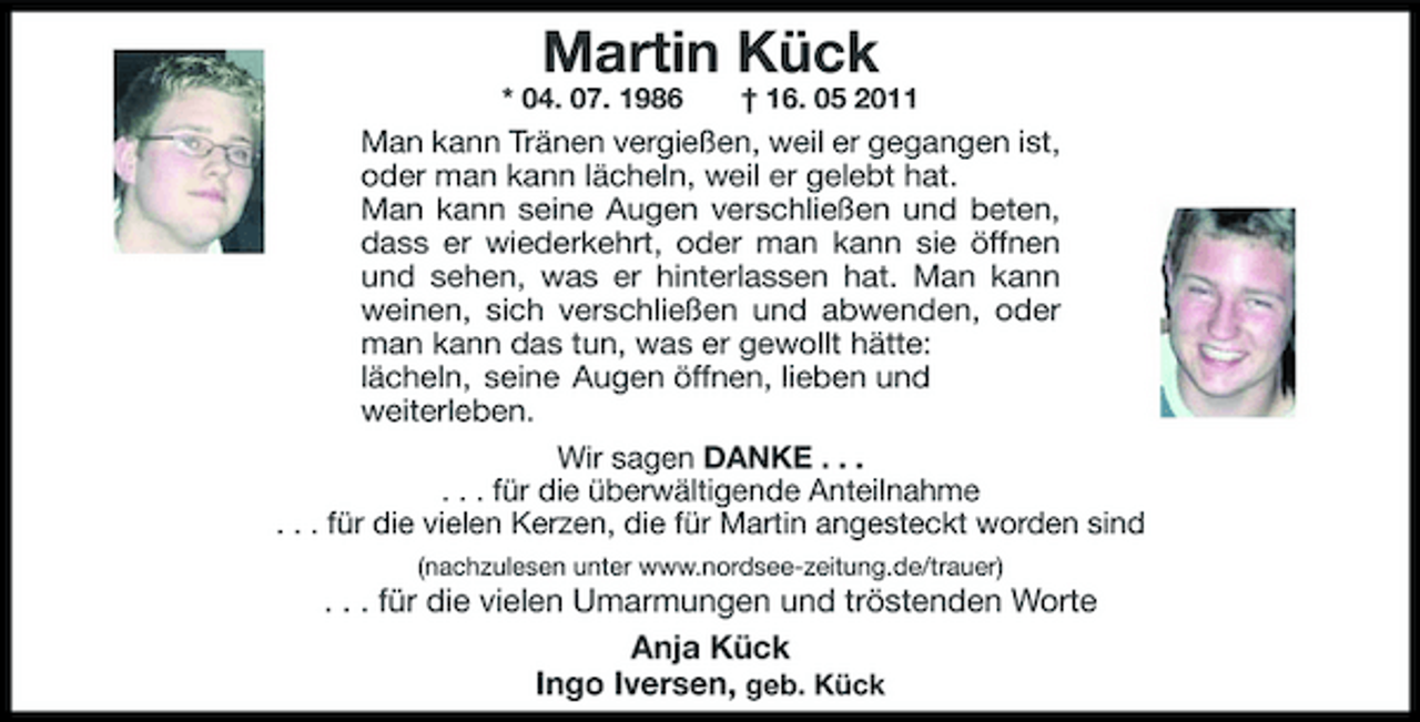 <p>Martin Kück<br />* 04. 07. 1986 † 16. 05 2011</p>
<p>Man kann Tränen vergießen, weil er gegangen ist, oder man kann lächeln, weil er gelebt hat. Man kann seine Augen verschließen und beten, dass er wiederkehrt, oder man kann sie öffnen und sehen, was er hinterlassen hat. Man kann weinen, sich verschließen und abwenden, oder man kann das tun, was er gewollt hätte: lächeln, seine Augen öffnen, lieben und weiterleben. Wir sagen DANKE . . . . . . für die überwältigende Anteilnahme . . . für die vielen Kerzen, die für Martin angesteckt worden sind<br />(nachzulesen unter www.nordsee-zeitung.de/trauer)</p>
<p>. . . für die vielen Umarmungen und tröstenden Worte Anja Kück Ingo Iversen, geb. Kück</p>