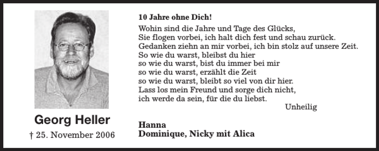 <p>10 Jahre ohne Dich!</p><p>Georg Heller<br />† 25. November 2006</p><p>Wohin sind die Jahre und Tage des Glücks,<br />Sie flogen vorbei, ich halt dich fest und schau zurück.<br />Gedanken ziehn an mir vorbei, ich bin stolz auf unsere Zeit.<br />So wie du warst, bleibst du hier<br />so wie du warst, bist du immer bei mir<br />so wie du warst, erzählt die Zeit<br />so wie du warst, bleibt so viel von dir hier.<br />Lass los mein Freund und sorge dich nicht,<br />ich werde da sein, für die du liebst.<br />Unheilig</p><p>Hanna<br />Dominique, Nicky mit Alica</p>