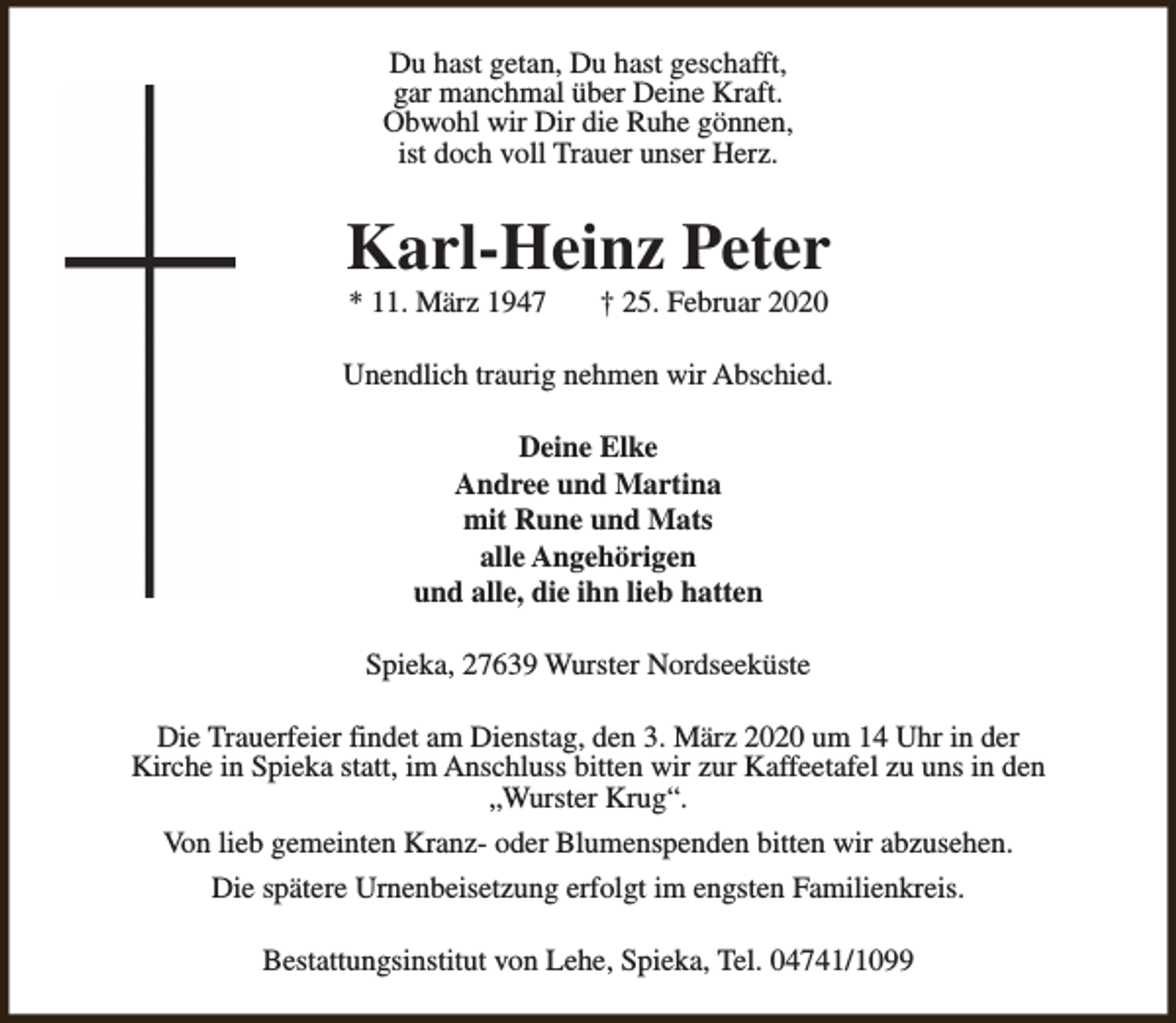 <p>Du hast getan, Du hast geschafft,<br />gar manchmal über Deine Kraft.<br />Obwohl wir Dir die Ruhe gönnen,<br />ist doch voll Trauer unser Herz.</p><p>Karl-Heinz Peter<br />* 11. März 1947</p><p>† 25. Februar 2020</p><p>Unendlich traurig nehmen wir Abschied.<br />Deine Elke<br />Andree und Martina<br />mit Rune und Mats<br />alle Angehörigen<br />und alle, die ihn lieb hatten<br />Spieka, 27639 Wurster Nordseeküste<br />Die Trauerfeier findet am Dienstag, den 3. März 2020 um 14 Uhr in der<br />Kirche in Spieka statt, im Anschluss bitten wir zur Kaffeetafel zu uns in den<br />„Wurster Krug“.<br />Von lieb gemeinten Kranz- oder Blumenspenden bitten wir abzusehen.<br />Die spätere Urnenbeisetzung erfolgt im engsten Familienkreis.<br />Bestattungsinstitut von Lehe, Spieka, Tel. 04741/1099</p>