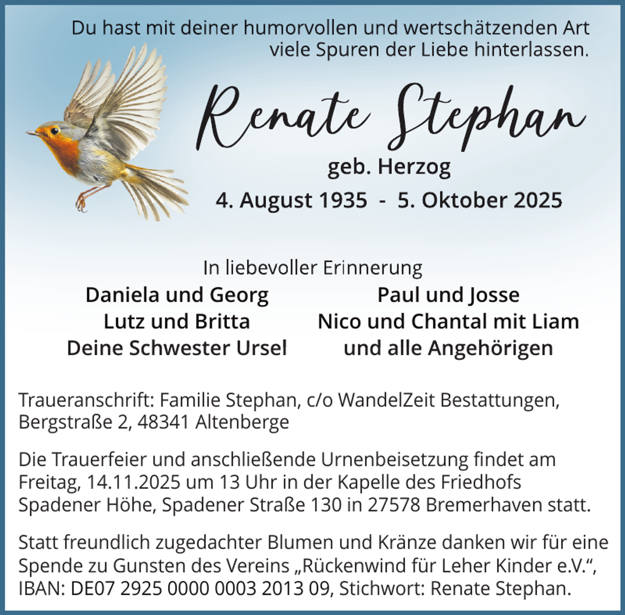 <p>Du hast mit deiner humorvollen und wertschätzenden Art<br />viele Spuren der Liebe hinterlassen.</p>
<p>Reennnaaatttee Ste<br />Stteeppphhhaaann<br />geb. Herzog</p>
<p>4. August 1935 - 5. Oktober 2025<br />In liebevoller Erinnerung</p>
<p>Daniela und Georg<br />Lutz und Britta<br />Deine Schwester Ursel</p>
<p>Paul und Josse<br />Nico und Chantal mit Liam<br />und alle Angehörigen</p>
<p>Traueranschrift: Familie Stephan, c/o WandelZeit Bestattungen,<br />Bergstraße 2, 48341 Altenberge<br />Die Trauerfeier und anschließende Urnenbeisetzung findet am<br />Freitag, 14.11.2025 um 13 Uhr in der Kapelle des Friedhofs<br />Spadener Höhe, Spadener Straße 130 in 27578 Bremerhaven statt.<br />Statt freundlich zugedachter Blumen und Kränze danken wir für eine<br />Spende zu Gunsten des Vereins „Rückenwind für Leher Kinder e.V.“,<br />IBAN: DE07 2925 03 2013 09, Stichwort: Renate Stephan.</p>