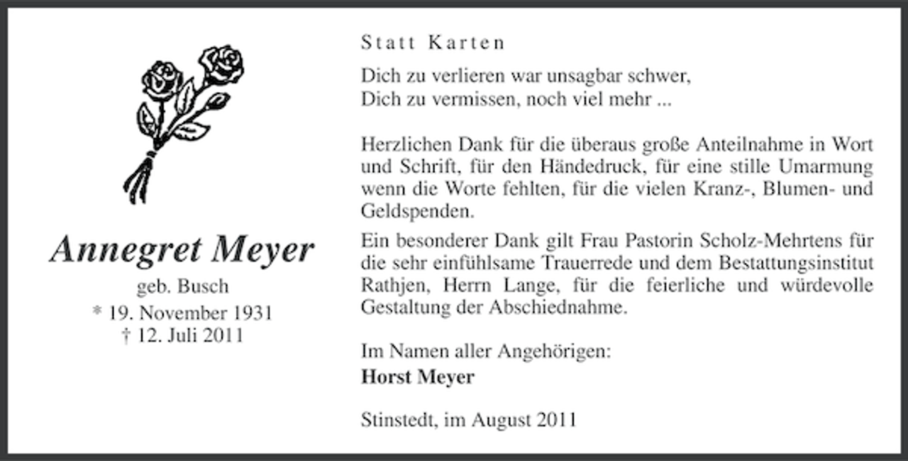 <p>Statt Karten<br />Dich zu verlieren war unsagbar schwer,<br />Dich zu vermissen, noch viel mehr ...</p><p>Annegret Meyer<br />geb. Busch<br />* 19. November 1931<br />† 12. Juli 2011</p><p>Herzlichen Dank für die überaus große Anteilnahme in Wort<br />und Schrift, für den Händedruck, für eine stille Umarmung<br />wenn die Worte fehlten, für die vielen Kranz-, Blumen- und<br />Geldspenden.<br />Ein besonderer Dank gilt Frau Pastorin Scholz-Mehrtens für<br />die sehr einfühlsame Trauerrede und dem Bestattungsinstitut<br />Rathjen, Herrn Lange, für die feierliche und würdevolle<br />Gestaltung der Abschiednahme.<br />Im Namen aller Angehörigen:<br />Horst Meyer<br />Stinstedt, im August 2011</p>