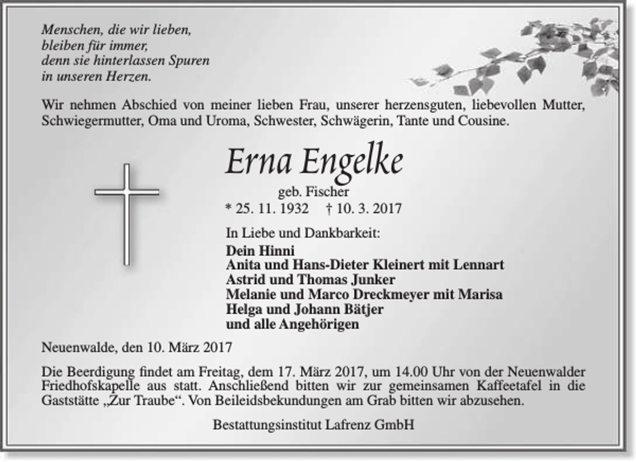 <p>Menschen, die wir lieben,<br />bleiben für immer,<br />denn sie hinterlassen Spuren<br />in unseren Herzen.<br />Wir nehmen Abschied von meiner lieben Frau, unserer herzensguten, liebevollen Mutter,<br />Schwiegermutter, Oma und Uroma, Schwester, Schwägerin, Tante und Cousine.</p><p>Erna Engelke<br />geb. Fischer<br />* 25. 11. 1932 † 10. 3. 2017</p><p>In Liebe und Dankbarkeit:<br />Dein Hinni<br />Anita und Hans-Dieter Kleinert mit Lennart<br />Astrid und Thomas Junker<br />Melanie und Marco Dreckmeyer mit Marisa<br />Helga und Johann Bätjer<br />und alle Angehörigen<br />Neuenwalde, den 10. März 2017<br />Die Beerdigung findet am Freitag, dem 17. März 2017, um 14.00 Uhr von der Neuenwalder<br />Friedhofskapelle aus statt. Anschließend bitten wir zur gemeinsamen Kaffeetafel in die<br />Gaststätte „Zur Traube“. Von Beileidsbekundungen am Grab bitten wir abzusehen.<br />Bestattungsinstitut Lafrenz GmbH</p>