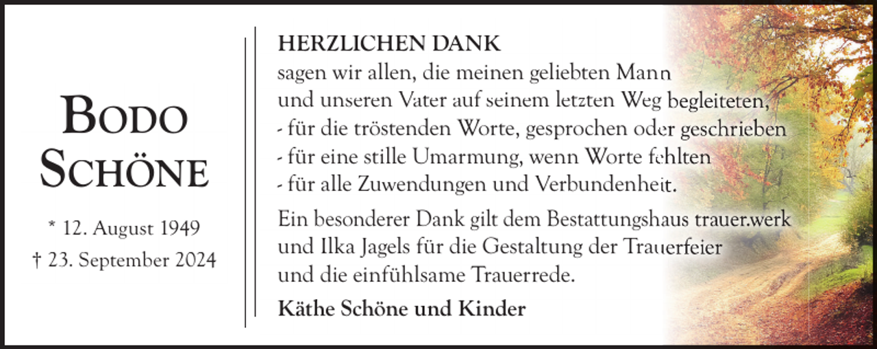 <p>BODO<br />SCHÖNE<br />* 12. August 1949<br />† 23. September 2024</p><p>HERZLICHEN DANK<br />sagen wir allen, die meinen geliebten Mann<br />und unseren Vater auf seinem letzten Weg<br />- für die tröstenden Worte, gesprochen ode<br />- für eine stille Umarmung, wenn Worte fee<br />- für alle Zuwendungen und Verbundenhei<br />Ein besonderer Dank gilt dem Bestattungsha<br />und Ilka Jagels für die Gestaltung der Trau<br />und die einfühlsame Trauerrede.<br />Käthe Schöne und Kinder</p>