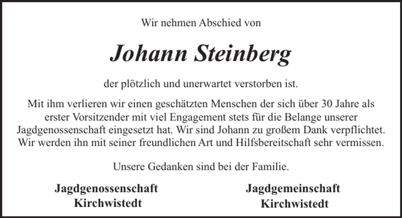 <p>Wir nehmen Abschied von</p><p>Johann Steinberg<br />der plötzlich und unerwartet verstorben ist.<br />Mit ihm verlieren wir einen geschätzten Menschen der sich über 30 Jahre als<br />erster Vorsitzender mit viel Engagement stets für die Belange unserer<br />Jagdgenossenschaft eingesetzt hat. Wir sind Johann zu großem Dank verpflichtet.<br />Wir werden ihn mit seiner freundlichen Art und Hilfsbereitschaft sehr vermissen.<br />Unsere Gedanken sind bei der Familie.</p><p>Jagdgenossenschaft<br />Kirchwistedt</p><p>Jagdgemeinschaft<br />Kirchwistedt</p>