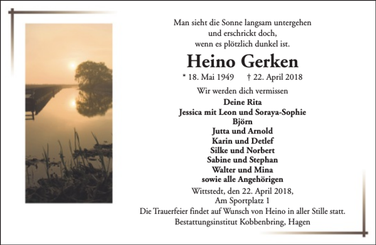 <p>Man sieht die Sonne langsam untergehen<br />und erschrickt doch,<br />wenn es plötzlich dunkel ist.</p><p>Heino Gerken</p><p>* 18. Mai 1949</p><p>† 22. April 2018</p><p>Wir werden dich vermissen<br />Deine Rita<br />Jessica mit Leon und Soraya-Sophie<br />Björn<br />Jutta und Arnold<br />Karin und Detlef<br />Silke und Norbert<br />Sabine und Stephan<br />Walter und Mina<br />sowie alle Angehörigen<br />Wittstedt, den 22. April 2018,<br />Am Sportplatz 1<br />Die Trauerfeier findet auf Wunsch von Heino in aller Stille statt.<br />Bestattungsinstitut Kobbenbring, Hagen</p>