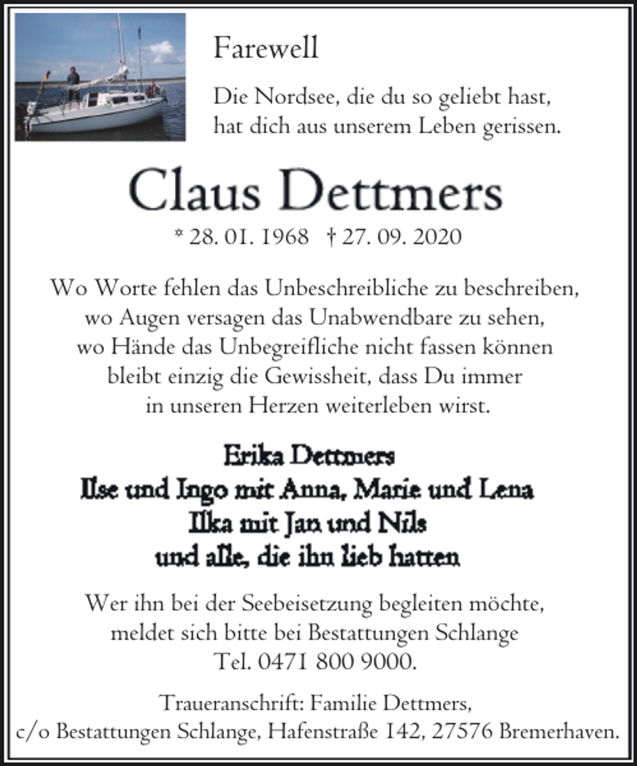 <p>Farewell<br />Die Nordsee, die du so geliebt hast,<br />hat dich aus unserem Leben gerissen.</p><p>* 28. 01. 1968 † 27. 09. 2020</p><p>Wo Worte fehlen das Unbeschreibliche zu beschreiben,<br />wo Augen versagen das Unabwendbare zu sehen,<br />wo Hände das Unbegreifliche nicht fassen können<br />bleibt einzig die Gewissheit, dass Du immer<br />in unseren Herzen weiterleben wirst.</p><p>Wer ihn bei der Seebeisetzung begleiten möchte,<br />meldet sich bitte bei Bestattungen Schlange<br />Tel. 0471 800 9000.<br />Traueranschrift: Familie Dettmers,<br />c/o Bestattungen Schlange, Hafenstraße 142, 27576 Bremerhaven.</p>