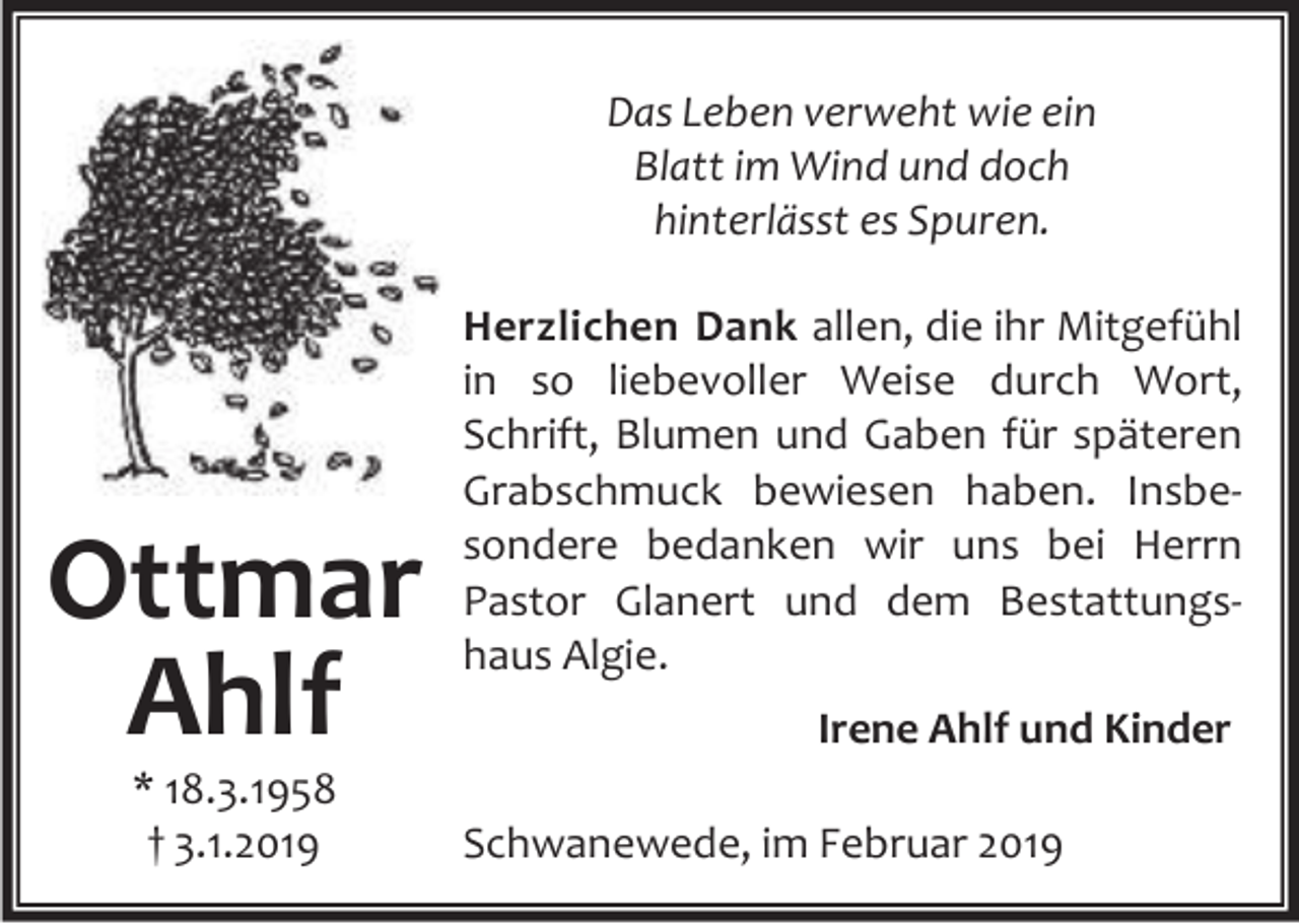 <p>Das Leben verweht wie ein<br />Blatt im Wind und doch<br />hinterlässt es Spuren.</p><p>Ottmar<br />Ahlf<br />* 18.3.1958<br />† 3.1.2019</p><p>Herzlichen Dank allen, die ihr Mitgefühl<br />in so liebevoller Weise durch Wort,<br />Schrift, Blumen und Gaben für späteren<br />Grabschmuck bewiesen haben. Insbe‐<br />sondere bedanken wir uns bei Herrn<br />Pastor Glanert und dem Bestattungs‐<br />haus Algie.<br />Irene Ahlf und Kinder<br />Schwanewede, im Februar 2019</p>