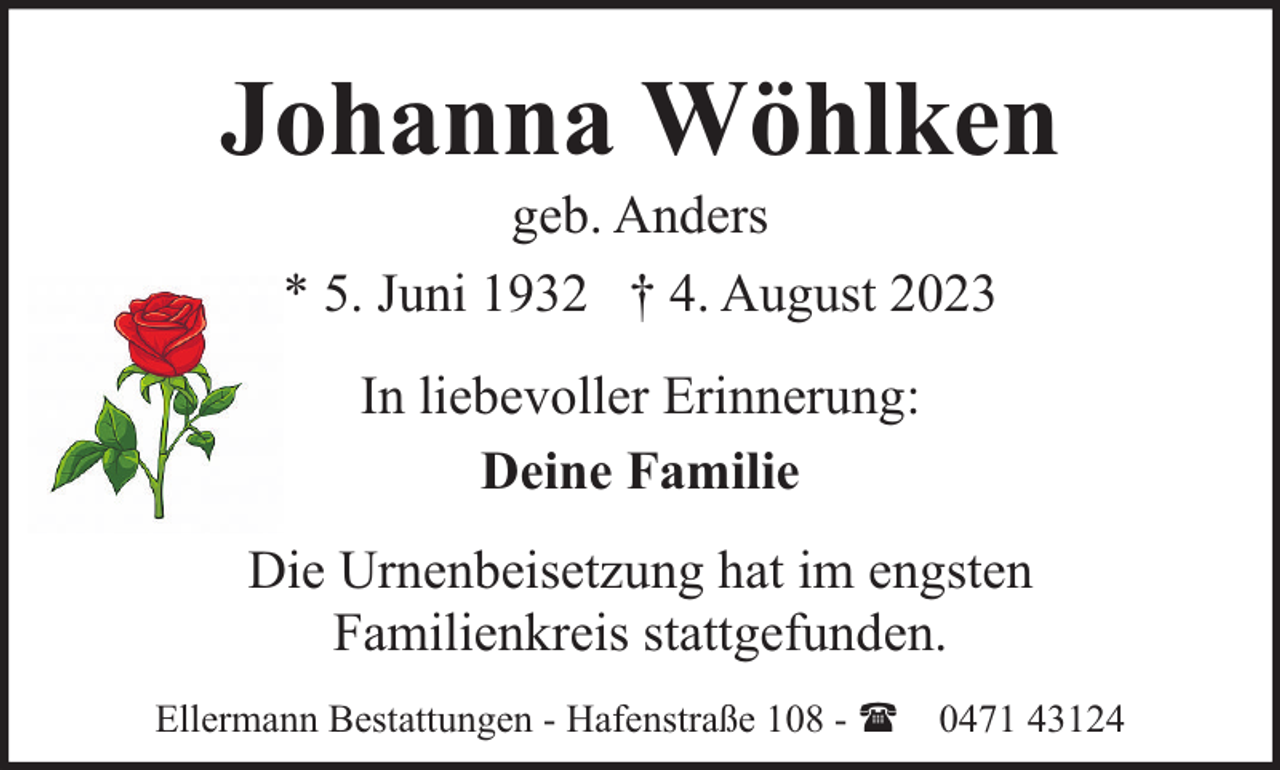 <p>Johanna Wöhlken<br />geb. Anders<br />* 5. Juni 1932 † 4. August 2023<br />In liebevoller Erinnerung:<br />Deine Familie<br />Die Urnenbeisetzung hat im engsten<br />Familienkreis stattgefunden.<br />Ellermann Bestattungen - Hafenstraße 108 - ( 0471 43124</p>