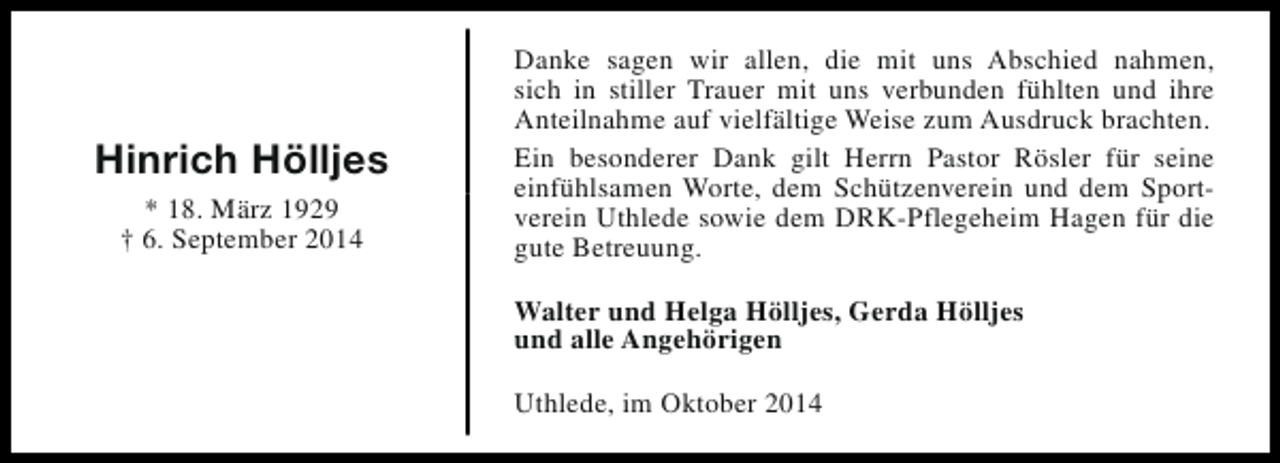 <p>Hinrich Hölljes<br />* 18. März 1929<br />† 6. September 2014</p><p>Danke sagen wir allen, die mit uns Abschied nahmen,<br />sich in stiller Trauer mit uns verbunden fühlten und ihre<br />Anteilnahme auf vielfältige Weise zum Ausdruck brachten.<br />Ein besonderer Dank gilt Herrn Pastor Rösler für seine<br />einfühlsamen Worte, dem Schützenverein und dem Sportverein Uthlede sowie dem DRK-Pflegeheim Hagen für die<br />gute Betreuung.<br />Walter und Helga Hölljes, Gerda Hölljes<br />und alle Angehörigen<br />Uthlede, im Oktober 2014</p>