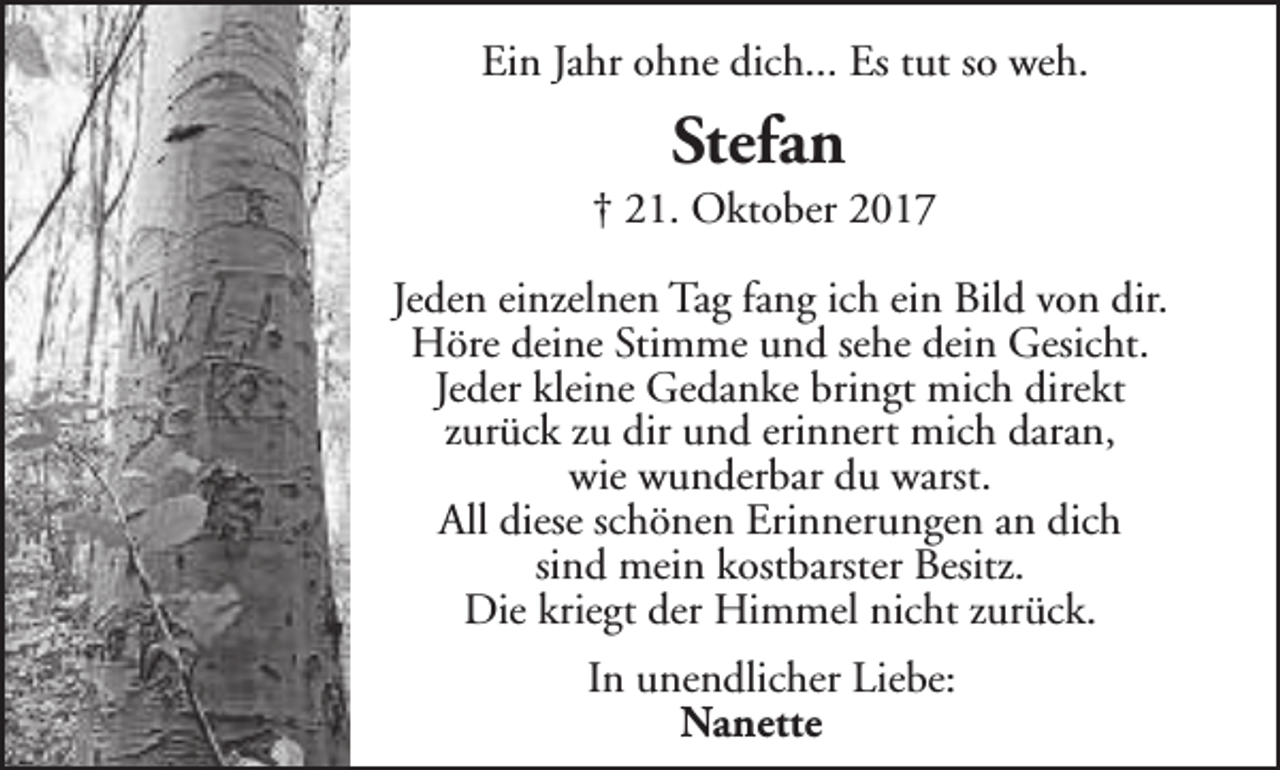 <p>Ein Jahr ohne dich... Es tut so weh.</p><p>Stefan</p><p>† 21. Oktober 2017<br />Jeden einzelnen Tag fang ich ein Bild von dir.<br />Höre deine Stimme und sehe dein Gesicht.<br />Jeder kleine Gedanke bringt mich direkt<br />zurück zu dir und erinnert mich daran,<br />wie wunderbar du warst.<br />All diese schönen Erinnerungen an dich<br />sind mein kostbarster Besitz.<br />Die kriegt der Himmel nicht zurück.<br />In unendlicher Liebe:<br />Nanette</p>
