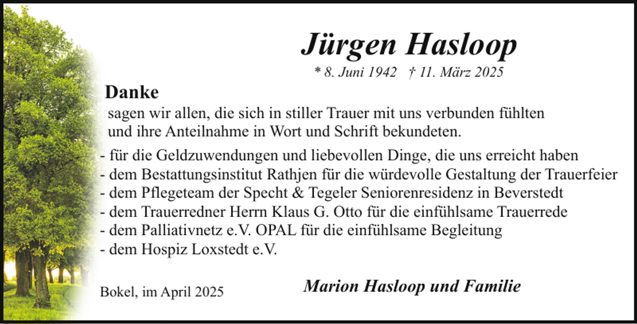 <p>Jürgen Hasloop<br />Danke</p><p>* 8. Juni 1942 † 11. März 2025</p><p>sagen wir allen, die sich in stiller Trauer mit uns verbunden fühlten<br />und ihre Anteilnahme in Wort und Schrift bekundeten.<br />- für die Geldzuwendungen und liebevollen Dinge, die uns erreicht haben<br />- dem Bestattungsinstitut Rathjen für die würdevolle Gestaltung der Trauerfeier<br />- dem Pflegeteam der Specht &amp; Tegeler Seniorenresidenz in Beverstedt<br />- dem Trauerredner Herrn Klaus G. Otto für die einfühlsame Trauerrede<br />- dem Palliativnetz e.V. OPAL für die einfühlsame Begleitung<br />- dem Hospiz Loxstedt e.V.<br />Bokel, im April 2025</p><p>Marion Hasloop und Familie</p>