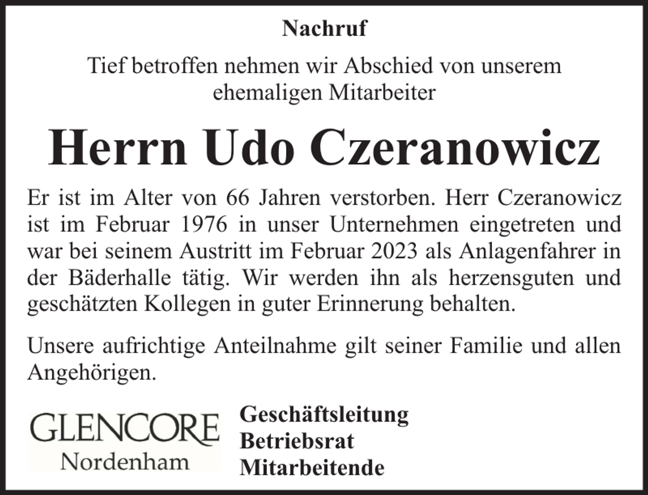 <p>Nachruf<br />Tief betroffen nehmen wir Abschied von unserem<br />ehemaligen Mitarbeiter</p><p>Herrn Udo Czeranowicz</p><p>Er ist im Alter von 66 Jahren verstorben. Herr Czeranowicz<br />ist im Februar 1976 in unser Unternehmen eingetreten und<br />war bei seinem Austritt im Februar 2023 als Anlagenfahrer in<br />der Bäderhalle tätig. Wir werden ihn als herzensguten und<br />geschätzten Kollegen in guter Erinnerung behalten.<br />Unsere aufrichtige Anteilnahme gilt seiner Familie und allen<br />Angehörigen.<br />Geschäftsleitung<br />Betriebsrat<br />Mitarbeitende</p>