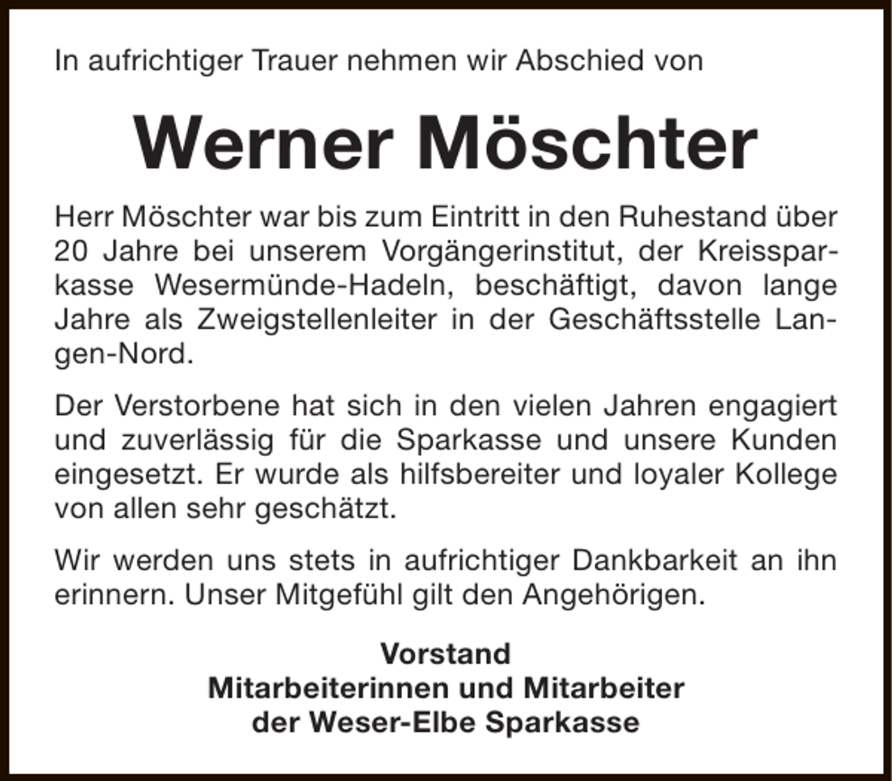 <p>In aufrichtiger Trauer nehmen wir Abschied von</p><p>Werner Möschter<br />Herr Möschter war bis zum Eintritt in den Ruhestand über<br />20 Jahre bei unserem Vorgängerinstitut, der Kreissparkasse Wesermünde-Hadeln, beschäftigt, davon lange<br />Jahre als Zweigstellenleiter in der Geschäftsstelle Langen-Nord.<br />Der Verstorbene hat sich in den vielen Jahren engagiert<br />und zuverlässig für die Sparkasse und unsere Kunden<br />eingesetzt. Er wurde als hilfsbereiter und loyaler Kollege<br />von allen sehr geschätzt.<br />Wir werden uns stets in aufrichtiger Dankbarkeit an ihn<br />erinnern. Unser Mitgefühl gilt den Angehörigen.<br />Vorstand<br />Mitarbeiterinnen und Mitarbeiter<br />der Weser-Elbe Sparkasse</p>