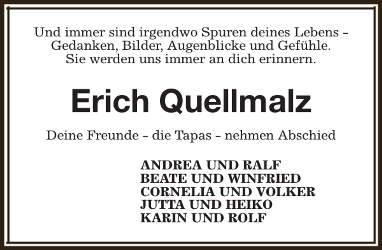 <p>Und immer sind irgendwo Spuren deines Lebens Gedanken, Bilder, Augenblicke und Gefühle.<br />Sie werden uns immer an dich erinnern.</p><p>Erich Quellmalz<br />Deine Freunde - die Tapas - nehmen Abschied<br />ANDREA UND RALF<br />BEATE UND WINFRIED<br />CORNELIA UND VOLKER<br />JUTTA UND HEIKO<br />KARIN UND ROLF</p>