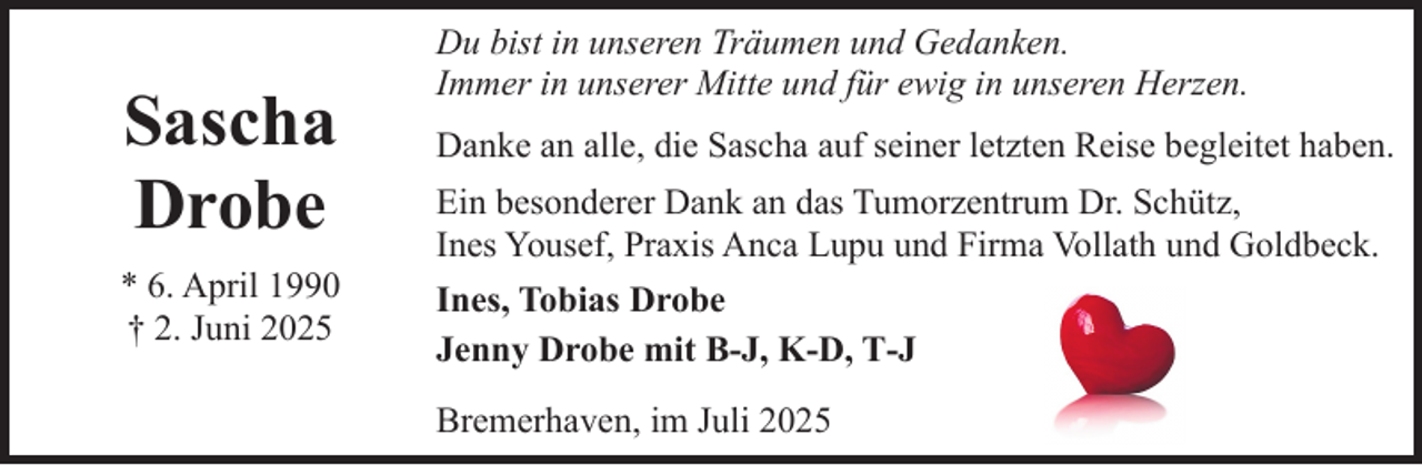 <p>Sascha<br />Drobe<br />* 6. April 1990<br />† 2. Juni 2025</p><p>Du bist in unseren Träumen und Gedanken.<br />Immer in unserer Mitte und für ewig in unseren Herzen.<br />Danke an alle, die Sascha auf seiner letzten Reise begleitet haben.<br />Ein besonderer Dank an das Tumorzentrum Dr. Schütz,<br />Ines Yousef, Praxis Anca Lupu und Firma Vollath und Goldbeck.<br />Ines, Tobias Drobe<br />Jenny Drobe mit B-J, K-D, T-J<br />Bremerhaven, im Juli 2025</p>
