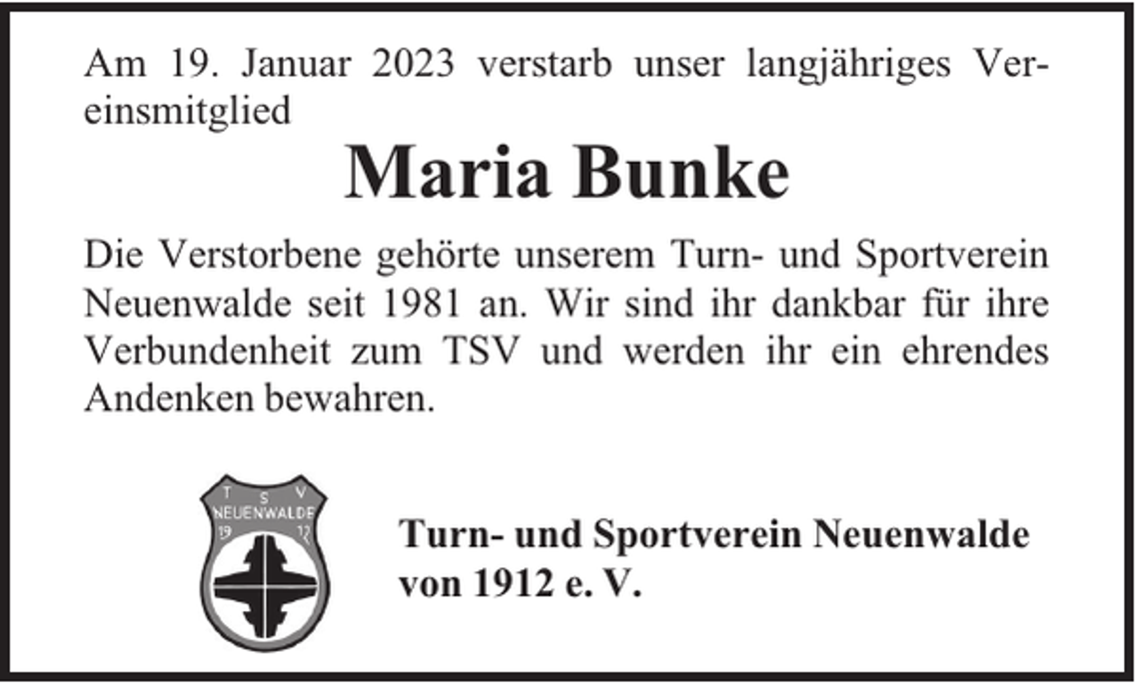 <p>Am 19. Januar 2023 verstarb unser langjähriges Vereinsmitglied</p><p>Maria Bunke</p><p>Die Verstorbene gehörte unserem Turn- und Sportverein<br />Neuenwalde seit 1981 an. Wir sind ihr dankbar für ihre<br />Verbundenheit zum TSV und werden ihr ein ehrendes<br />Andenken bewahren.<br />Turn- und Sportverein Neuenwalde<br />von 1912 e. V.</p>