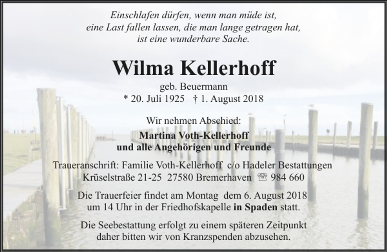 <p>Einschlafen dürfen, wenn man müde ist,<br />eine Last fallen lassen, die man lange getragen hat,<br />ist eine wunderbare Sache.</p><p>Wilma Kellerhoff<br />geb. Beuermann<br />* 20. Juli 1925 † 1. August 2018</p><p>Wir nehmen Abschied:<br />Martina Voth-Kellerhoff<br />und alle Angehörigen und Freunde<br />Traueranschrift: Familie Voth-Kellerhoff c/o Hadeler Bestattungen<br />Krüselstraße 21-25 27580 Bremerhaven ' 984 660<br />Die Trauerfeier findet am Montag dem 6. August 2018<br />um 14 Uhr in der Friedhofskapelle in Spaden statt.<br />Die Seebestattung erfolgt zu einem späteren Zeitpunkt<br />daher bitten wir von Kranzspenden abzusehen.</p>