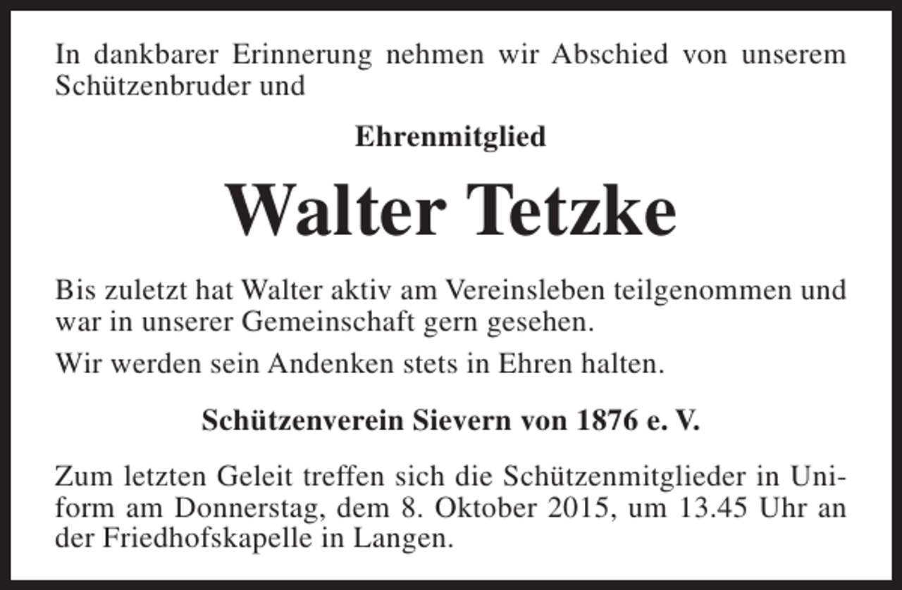 <p>In dankbarer Erinnerung nehmen wir Abschied von unserem<br />Schützenbruder und<br />Ehrenmitglied</p><p>Walter Tetzke<br />Bis zuletzt hat Walter aktiv am Vereinsleben teilgenommen und<br />war in unserer Gemeinschaft gern gesehen.<br />Wir werden sein Andenken stets in Ehren halten.<br />Schützenverein Sievern von 1876 e. V.<br />Zum letzten Geleit treffen sich die Schützenmitglieder in Uniform am Donnerstag, dem 8. Oktober 2015, um 13.45 Uhr an<br />der Friedhofskapelle in Langen.</p>