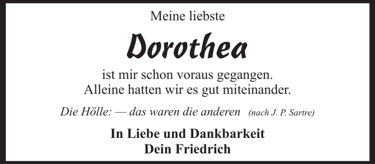 <p>Meine liebste</p><p>Dorothea<br />ist mir schon voraus gegangen.<br />Alleine hatten wir es gut miteinander.<br />Die Hölle: — das waren die anderen</p><p>(nach J. P. Sartre)</p><p>In Liebe und Dankbarkeit<br />Dein Friedrich</p>