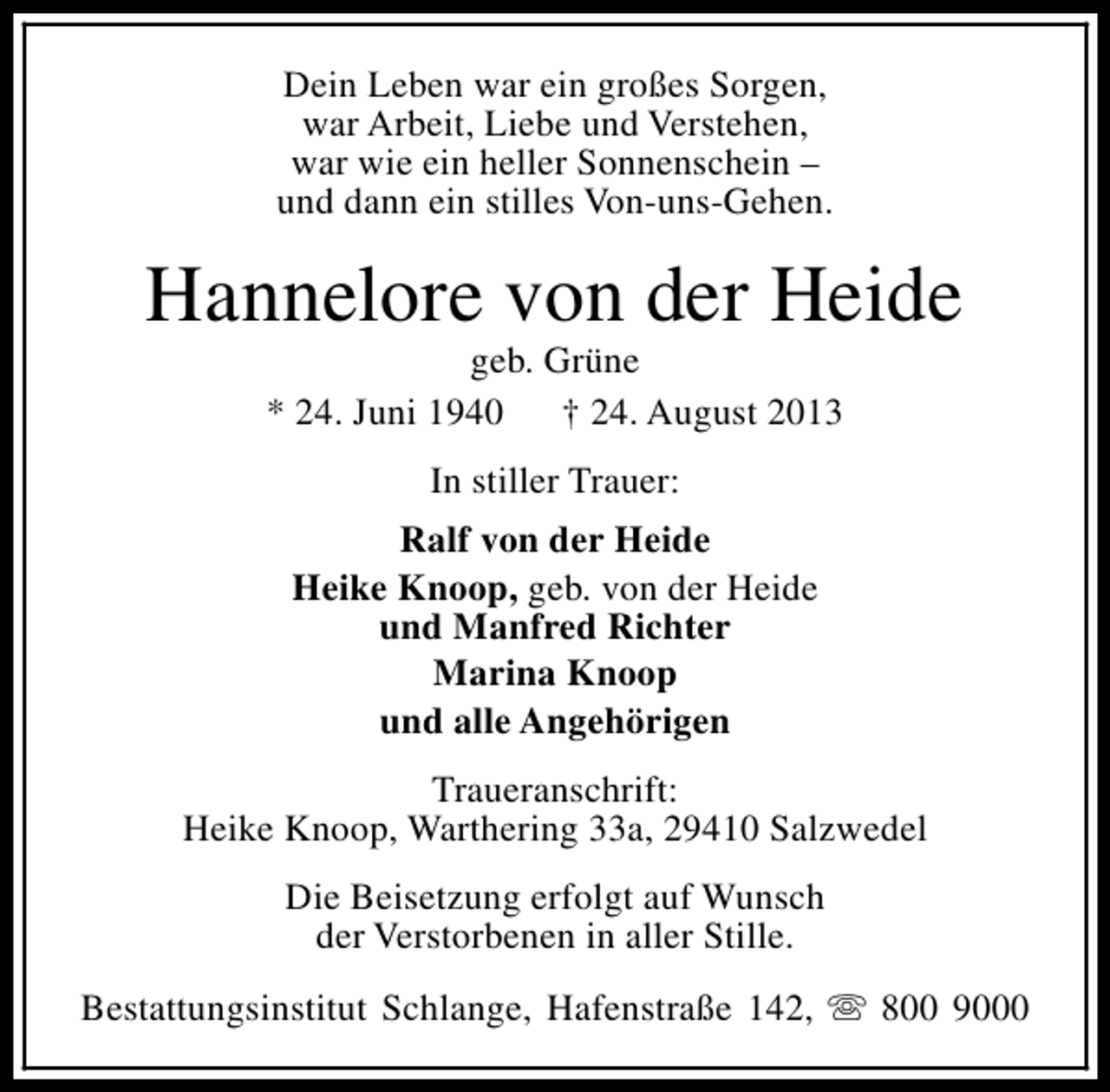 <p>Dein Leben war ein großes Sorgen,<br />war Arbeit, Liebe und Verstehen,<br />war wie ein heller Sonnenschein –<br />und dann ein stilles Von-uns-Gehen.</p><p>Hannelore von der Heide<br />geb. Grüne<br />* 24. Juni 1940<br />† 24. August 2013<br />In stiller Trauer:<br />Ralf von der Heide<br />Heike Knoop, geb. von der Heide<br />und Manfred Richter<br />Marina Knoop<br />und alle Angehörigen<br />Traueranschrift:<br />Heike Knoop, Warthering 33a, 29410 Salzwedel<br />Die Beisetzung erfolgt auf Wunsch<br />der Verstorbenen in aller Stille.<br />Bestattungsinstitut Schlange, Hafenstraße 142, s 800 9000</p>