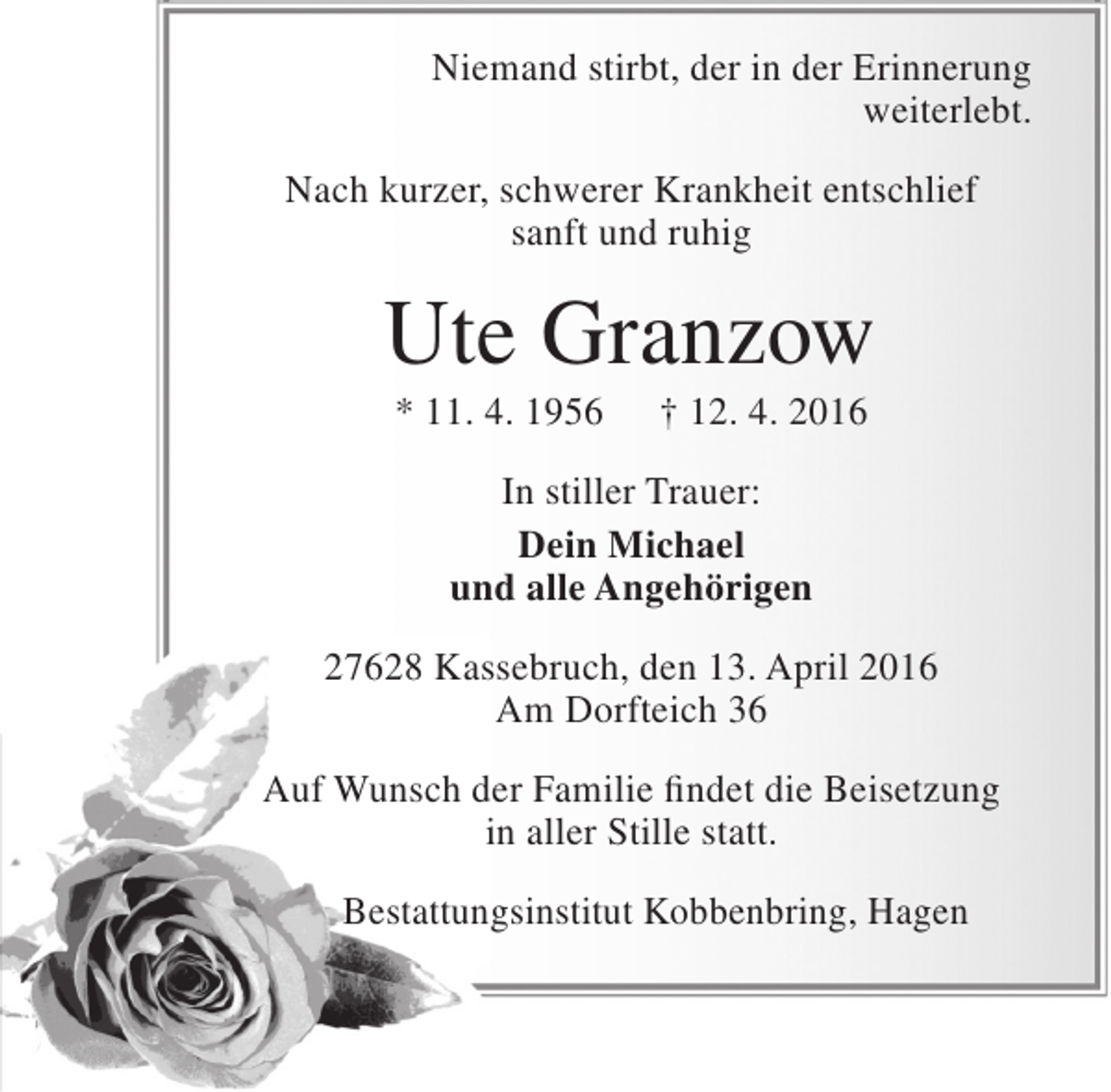 <p>Niemand stirbt, der in der Erinnerung<br />weiterlebt.<br />Nach kurzer, schwerer Krankheit entschlief<br />sanft und ruhig</p><p>Ute Granzow<br />* 11. 4. 1956</p><p>† 12. 4. 2016</p><p>In stiller Trauer:<br />Dein Michael<br />und alle Angehörigen<br />27628 Kassebruch, den 13. April 2016<br />Am Dorfteich 36<br />Auf Wunsch der Familie findet die Beisetzung<br />in aller Stille statt.<br />Bestattungsinstitut Kobbenbring, Hagen</p>