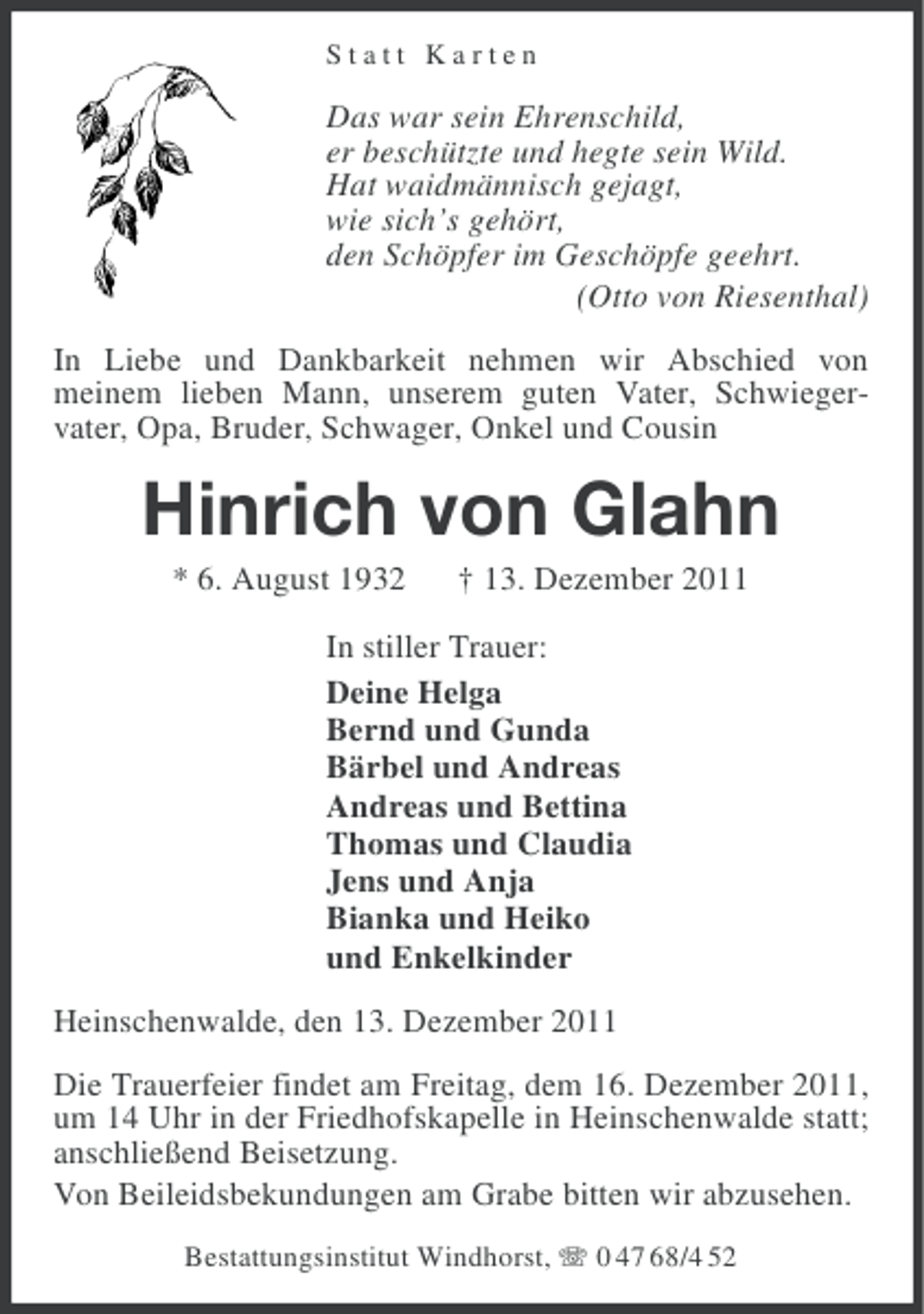 <p>Statt Karten</p><p>Das war sein Ehrenschild,<br />er beschützte und hegte sein Wild.<br />Hat waidmännisch gejagt,<br />wie sich’s gehört,<br />den Schöpfer im Geschöpfe geehrt.<br />(Otto von Riesenthal)<br />In Liebe und Dankbarkeit nehmen wir Abschied von<br />meinem lieben Mann, unserem guten Vater, Schwiegervater, Opa, Bruder, Schwager, Onkel und Cousin</p><p>Hinrich von Glahn<br />* 6. August 1932</p><p>† 13. Dezember 2011</p><p>In stiller Trauer:<br />Deine Helga<br />Bernd und Gunda<br />Bärbel und Andreas<br />Andreas und Bettina<br />Thomas und Claudia<br />Jens und Anja<br />Bianka und Heiko<br />und Enkelkinder<br />Heinschenwalde, den 13. Dezember 2011<br />Die Trauerfeier findet am Freitag, dem 16. Dezember 2011,<br />um 14 Uhr in der Friedhofskapelle in Heinschenwalde statt;<br />anschließend Beisetzung.<br />Von Beileidsbekundungen am Grabe bitten wir abzusehen.<br />Bestattungsinstitut Windhorst, 0 47 68/4 52</p>