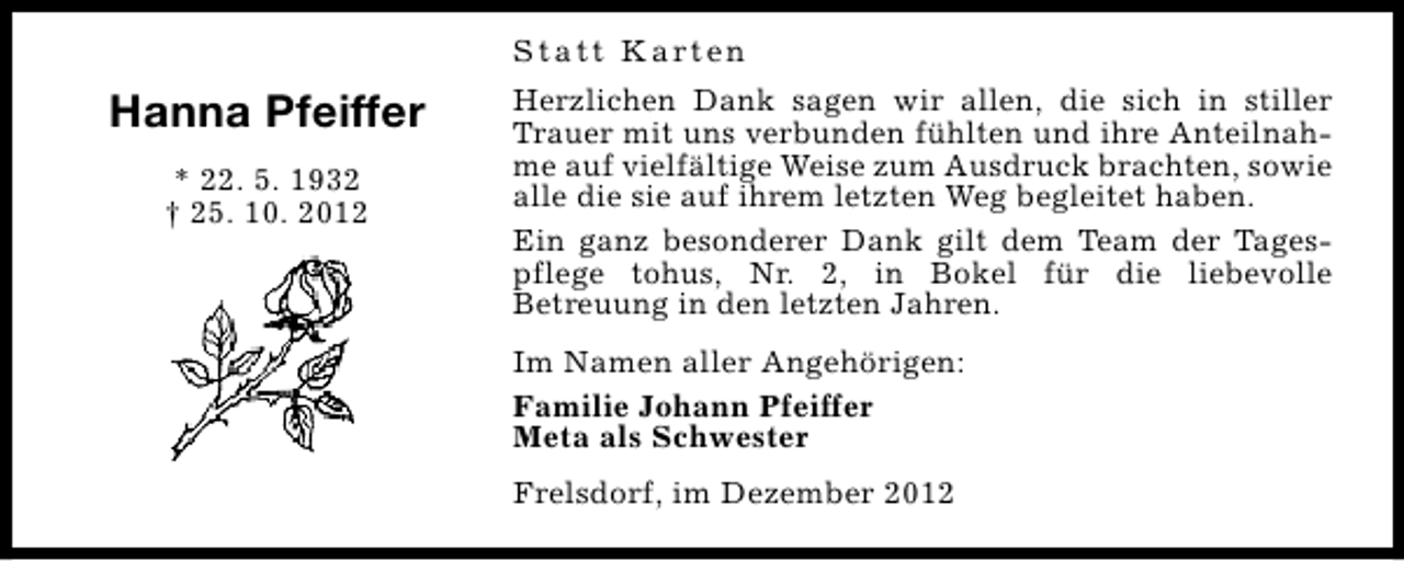 <p>S t a t t K a rt e n</p><p>Hanna Pfeiffer<br />* 22. 5. 1932<br />† 25. 10. 2012</p><p>Herzlichen Dank sagen wir allen, die sich in stiller<br />Trauer mit uns verbunden fühlten und ihre Anteilnahme auf vielfältige Weise zum Ausdruck brachten, sowie<br />alle die sie auf ihrem letzten Weg begleitet haben.<br />Ein ganz besonderer Dank gilt dem Team der Tagespflege tohus, Nr. 2, in Bokel für die liebevolle<br />Betreuung in den letzten Jahren.<br />Im Namen aller Angehörigen:<br />Familie Johann Pfeiffer<br />Meta als Schwester<br />Frelsdorf, im Dezember 2012</p>