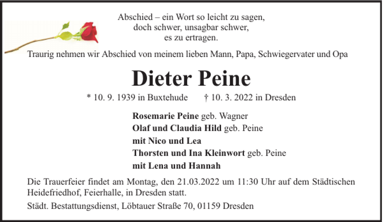 <p>Abschied – ein Wort so leicht zu sagen,<br />doch schwer, unsagbar schwer,<br />es zu ertragen.<br />Traurig nehmen wir Abschied von meinem lieben Mann, Papa, Schwiegervater und Opa</p><p>Dieter Peine</p><p>* 10. 9. 1939 in Buxtehude</p><p>† 10. 3. 2022 in Dresden</p><p>Rosemarie Peine geb. Wagner<br />Olaf und Claudia Hild geb. Peine<br />mit Nico und Lea<br />Thorsten und Ina Kleinwort geb. Peine<br />mit Lena und Hannah<br />Die Trauerfeier findet am Montag, den 21.03.2022 um 11:30 Uhr auf dem Städtischen<br />Heidefriedhof, Feierhalle, in Dresden statt.<br />Städt. Bestattungsdienst, Löbtauer Straße 70, 01159 Dresden</p>