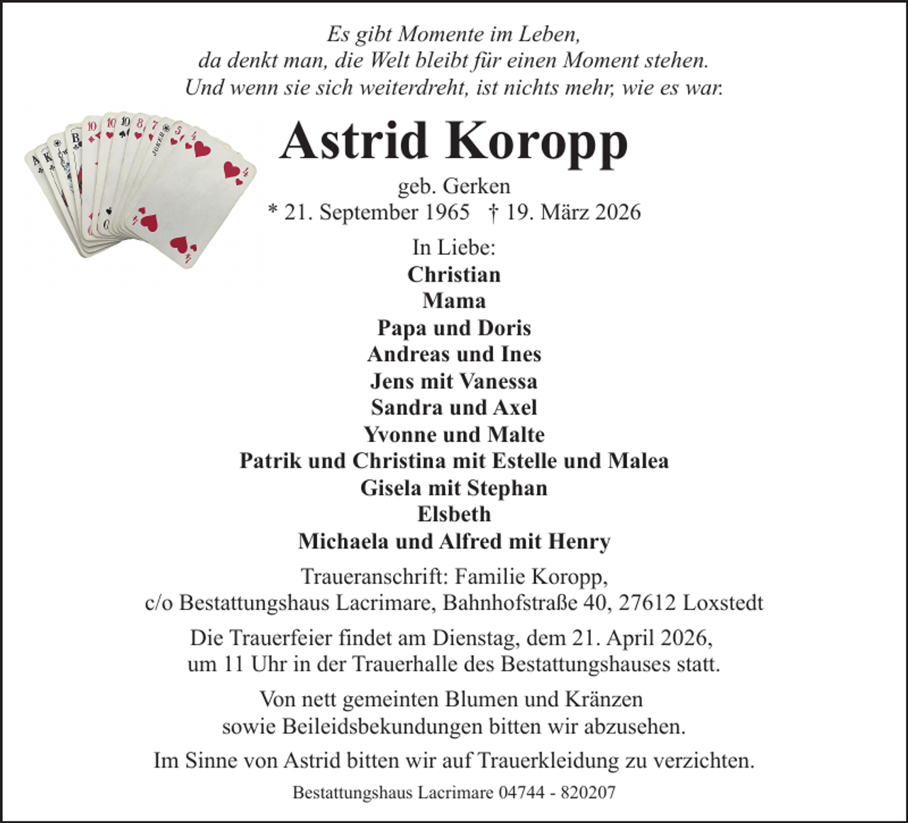 <p>Es gibt Momente im Leben,<br />da denkt man, die Welt bleibt für einen Moment stehen.<br />Und wenn sie sich weiterdreht, ist nichts mehr, wie es war.</p><p>Astrid Koropp</p><p>geb. Gerken<br />* 21. September 1965 † 19. März 2026<br />In Liebe:<br />Christian<br />Mama<br />Papa und Doris<br />Andreas und Ines<br />Jens mit Vanessa<br />Sandra und Axel<br />Yvonne und Malte<br />Patrik und Christina mit Estelle und Malea<br />Gisela mit Stephan<br />Elsbeth<br />Michaela und Alfred mit Henry<br />Traueranschrift: Familie Koropp,<br />c/o Bestattungshaus Lacrimare, Bahnhofstraße 40, 27612 Loxstedt<br />Die Trauerfeier findet am Dienstag, dem 21. April 2026,<br />um 11 Uhr in der Trauerhalle des Bestattungshauses statt.<br />Von nett gemeinten Blumen und Kränzen<br />sowie Beileidsbekundungen bitten wir abzusehen.<br />Im Sinne von Astrid bitten wir auf Trauerkleidung zu verzichten.<br />Bestattungshaus Lacrimare 04744 - 820207</p>