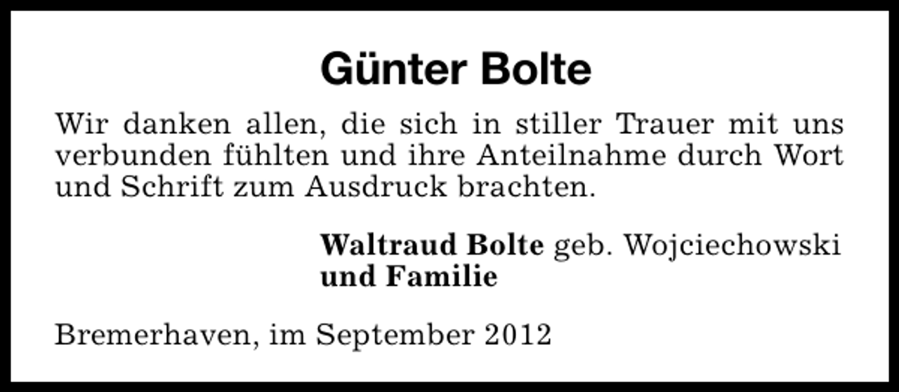 <p>Günter Bolte<br />Wir danken allen, die sich in stiller Trauer mit uns<br />verbunden fühlten und ihre Anteilnahme durch Wort<br />und Schrift zum Ausdruck brachten.<br />Waltraud Bolte geb. Wojciechowski<br />und Familie<br />Bremerhaven, im September 2012</p>