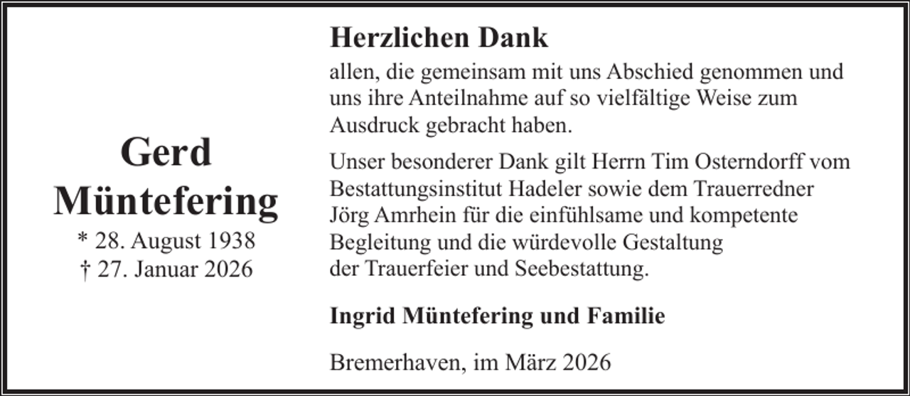 <p>Herzlichen Dank</p><p>Gerd<br />Müntefering<br />* 28. August 1938<br />† 27. Januar 2026</p><p>allen, die gemeinsam mit uns Abschied genommen und<br />uns ihre Anteilnahme auf so vielfältige Weise zum<br />Ausdruck gebracht haben.</p><p>Unser besonderer Dank gilt Herrn Tim Osterndorff vom<br />Bestattungsinstitut Hadeler sowie dem Trauerredner<br />Jörg Amrhein für die einfühlsame und kompetente<br />Begleitung und die würdevolle Gestaltung<br />der Trauerfeier und Seebestattung.</p><p>Ingrid Müntefering und Familie<br />Bremerhaven, im März 2026</p>