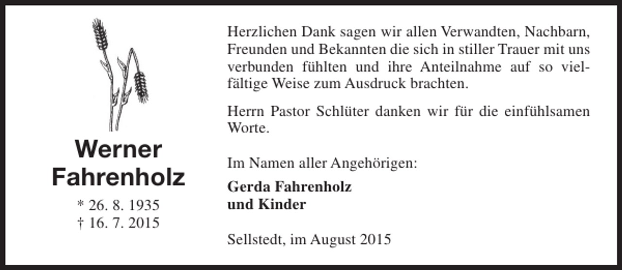 <p>Herzlichen Dank sagen wir allen Verwandten, Nachbarn,<br />Freunden und Bekannten die sich in stiller Trauer mit uns<br />verbunden fühlten und ihre Anteilnahme auf so vielfältige Weise zum Ausdruck brachten.</p><p>Werner<br />Fahrenholz<br />* 26. 8. 1935<br />† 16. 7. 2015</p><p>Herrn Pastor Schlüter danken wir für die einfühlsamen<br />Worte.<br />Im Namen aller Angehörigen:<br />Gerda Fahrenholz<br />und Kinder<br />Sellstedt, im August 2015</p>