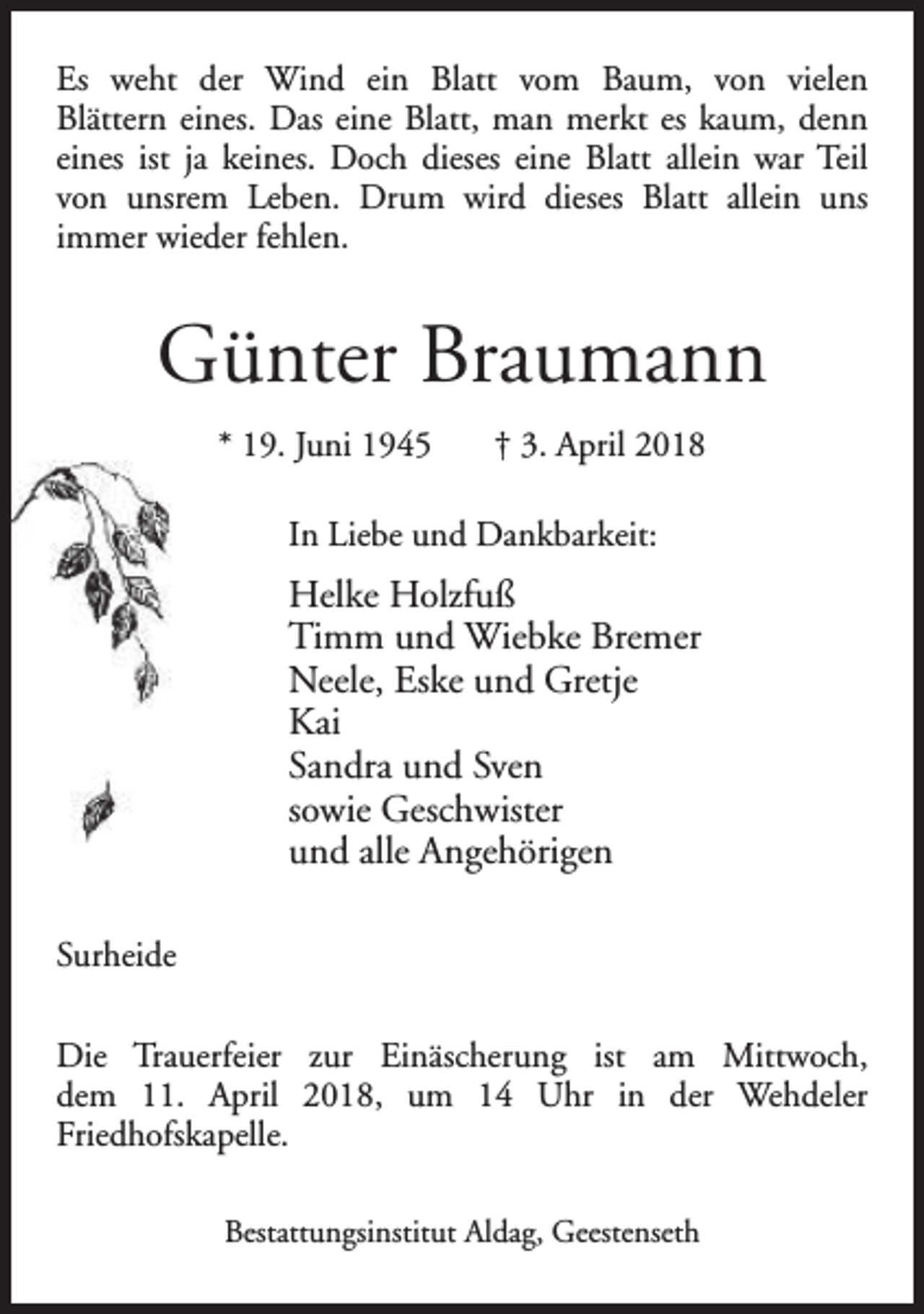 <p>Es weht der Wind ein Blatt vom Baum, von vielen<br />Blättern eines. Das eine Blatt, man merkt es kaum, denn<br />eines ist ja keines. Doch dieses eine Blatt allein war Teil<br />von unsrem Leben. Drum wird dieses Blatt allein uns<br />immer wieder fehlen.</p><p>Günter Braumann<br />* 19. Juni 1945</p><p>† 3. April 2018</p><p>In Liebe und Dankbarkeit:</p><p>Helke Holzfuß<br />Timm und Wiebke Bremer<br />Neele, Eske und Gretje<br />Kai<br />Sandra und Sven<br />sowie Geschwister<br />und alle Angehörigen<br />Surheide<br />Die Trauerfeier zur Einäscherung ist am Mittwoch,<br />dem 11. April 2018, um 14 Uhr in der Wehdeler<br />Friedhofskapelle.<br />Bestattungsinstitut Aldag, Geestenseth</p>