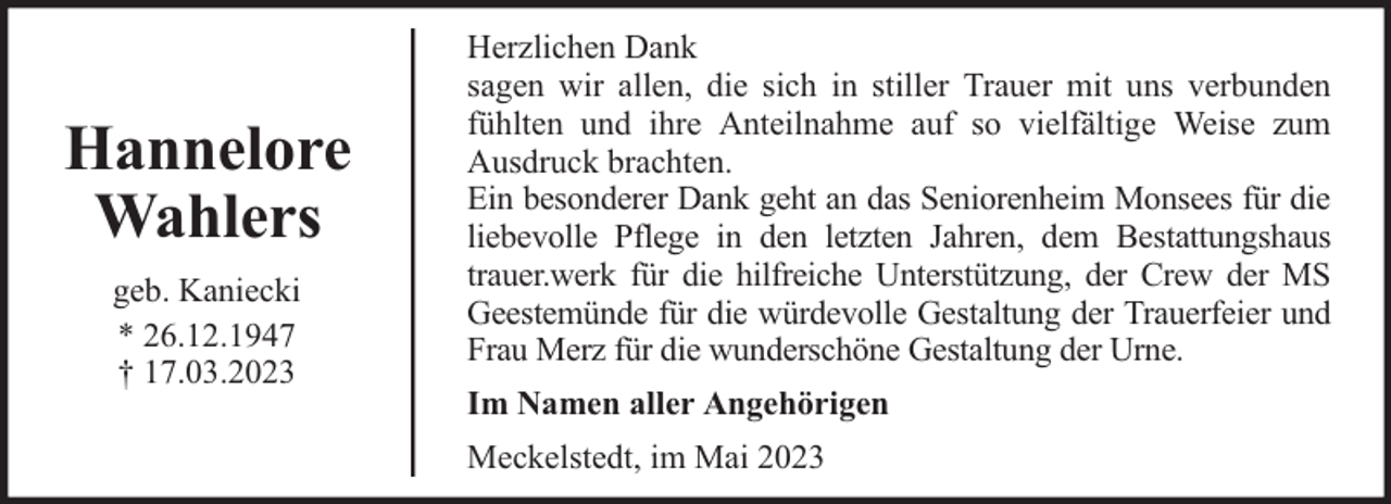 <p>Hannelore<br />Wahlers<br />geb. Kaniecki<br />* 26.12.1947<br />† 17.03.2023</p><p>Herzlichen Dank<br />sagen wir allen, die sich in stiller Trauer mit uns verbunden<br />fühlten und ihre Anteilnahme auf so vielfältige Weise zum<br />Ausdruck brachten.<br />Ein besonderer Dank geht an das Seniorenheim Monsees für die<br />liebevolle Pflege in den letzten Jahren, dem Bestattungshaus<br />trauer.werk für die hilfreiche Unterstützung, der Crew der MS<br />Geestemünde für die würdevolle Gestaltung der Trauerfeier und<br />Frau Merz für die wunderschöne Gestaltung der Urne.<br />Im Namen aller Angehörigen<br />Meckelstedt, im Mai 2023</p>