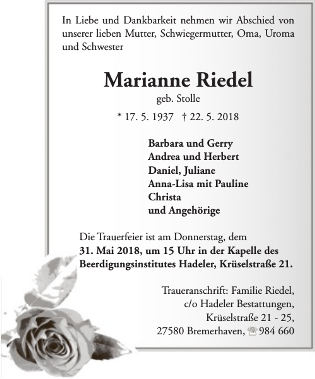 <p>In Liebe und Dankbarkeit nehmen wir Abschied von<br />unserer lieben Mutter, Schwiegermutter, Oma, Uroma<br />und Schwester</p><p>Marianne Riedel<br />geb. Stolle</p><p>* 17. 5. 1937 † 22. 5. 2018<br />Barbara und Gerry<br />Andrea und Herbert<br />Daniel, Juliane<br />Anna-Lisa mit Pauline<br />Christa<br />und Angehörige<br />Die Trauerfeier ist am Donnerstag, dem<br />31. Mai 2018, um 15 Uhr in der Kapelle des<br />Beerdigungsinstitutes Hadeler, Krüselstraße 21.<br />Traueranschrift: Familie Riedel,<br />c/o Hadeler Bestattungen,<br />Krüselstraße 21 - 25,<br />27580 Bremerhaven, 984 660</p>