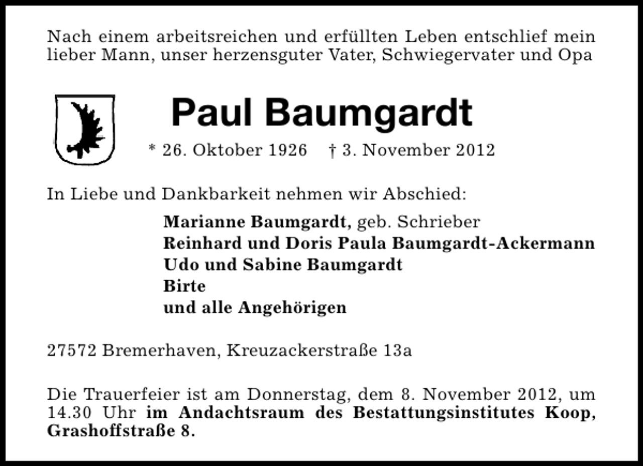<p>Nach einem arbeitsreichen und erfüllten Leben entschlief mein<br />lieber Mann, unser herzensguter Vater, Schwiegervater und Opa</p><p>Paul Baumgardt</p><p>* 26. Oktober 1926</p><p>† 3. November 2012</p><p>In Liebe und Dankbarkeit nehmen wir Abschied:<br />Marianne Baumgardt, geb. Schrieber<br />Reinhard und Doris Paula Baumgardt-Ackermann<br />Udo und Sabine Baumgardt<br />Birte<br />und alle Angehörigen<br />27572 Bremerhaven, Kreuzackerstraße 13a<br />Die Trauerfeier ist am Donnerstag, dem 8. November 2012, um<br />14.30 Uhr im Andachtsraum des Bestattungsinstitutes Koop,<br />Grashoffstraße 8.</p>