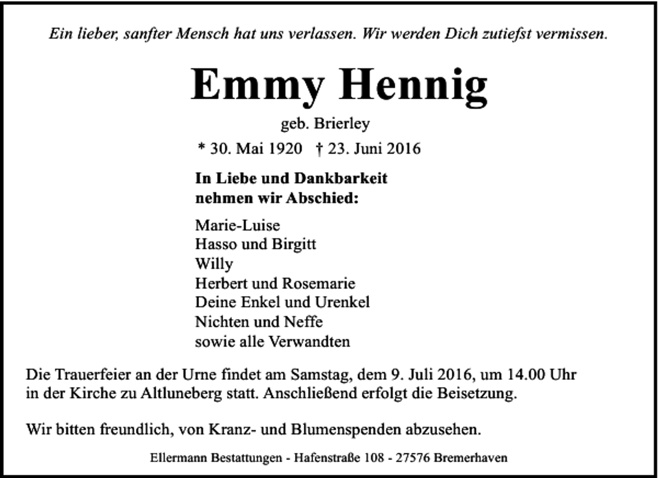 <p>Ein lieber, sanfter Mensch hat uns verlassen. Wir werden Dich zutiefst vermissen.</p><p>Emmy Hennig<br />geb. Brierley<br />* 30. Mai 1920 † 23. Juni 2016</p><p>In Liebe und Dankbarkeit<br />nehmen wir Abschied:<br />Marie-Luise<br />Hasso und Birgitt<br />Willy<br />Herbert und Rosemarie<br />Deine Enkel und Urenkel<br />Nichten und Neffe<br />sowie alle Verwandten<br />Die Trauerfeier an der Urne findet am Samstag, dem 9. Juli 2016, um 14.00 Uhr<br />in der Kirche zu Altluneberg statt. Anschließend erfolgt die Beisetzung.<br />Wir bitten freundlich, von Kranz- und Blumenspenden abzusehen.<br />Ellermann Bestattungen - Hafenstraße 108 - 27576 Bremerhaven</p>