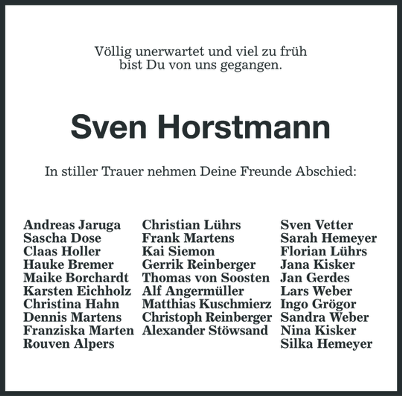 <p>Völlig unerwartet und viel zu früh bist Du von uns gegangen.</p><p>Sven Horstmann<br />In stiller Trauer nehmen Deine Freunde Abschied: Andreas Jaruga Sascha Dose Claas Holler Hauke Bremer Maike Borchardt Karsten Eichholz Christina Hahn Dennis Martens Franziska Marten Rouven Alpers Christian Lührs Frank Martens Kai Siemon Gerrik Reinberger Thomas von Soosten Alf Angermüller Matthias Kuschmierz Christoph Reinberger Alexander Stöwsand Sven Vetter Sarah Hemeyer Florian Lührs Jana Kisker Jan Gerdes Lars Weber Ingo Grögor Sandra Weber Nina Kisker Silka Hemeyer</p>