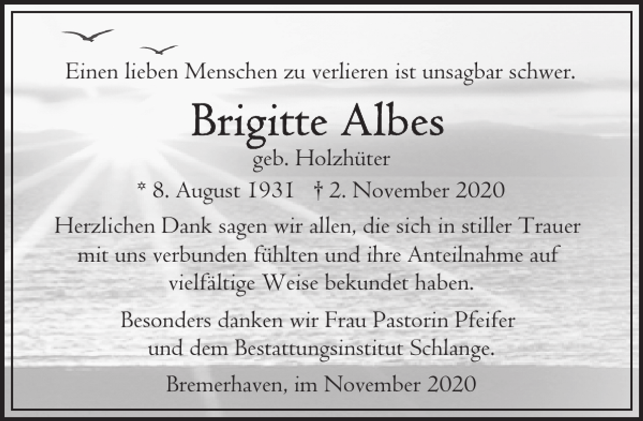 <p>Einen lieben Menschen zu verlieren ist unsagbar schwer.<br />geb. Holzhüter<br />* 8. August 1931 † 2. November 2020<br />Herzlichen Dank sagen wir allen, die sich in stiller Trauer<br />mit uns verbunden fühlten und ihre Anteilnahme auf<br />vielfältige Weise bekundet haben.<br />Besonders danken wir Frau Pastorin Pfeifer<br />und dem Bestattungsinstitut Schlange.<br />Bremerhaven, im November 2020</p>