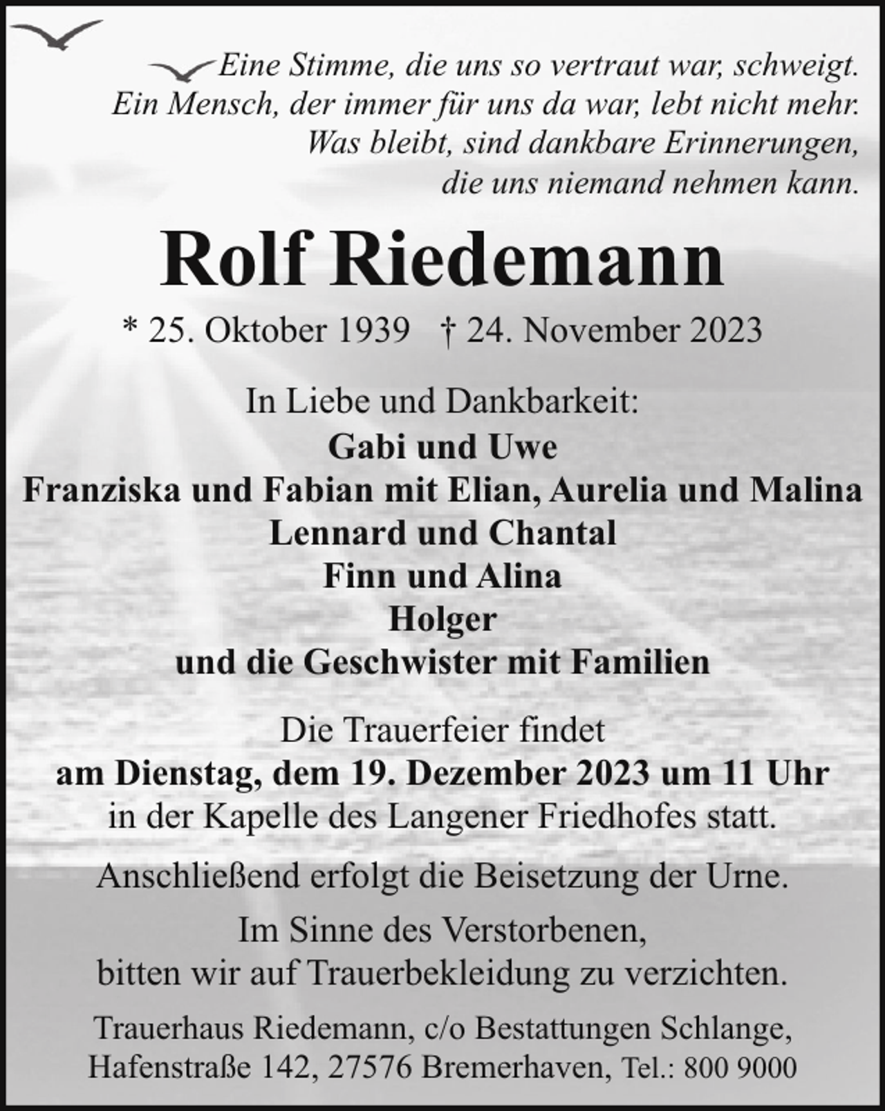 <p>Eine Stimme, die uns so vertraut war, schweigt.<br />Ein Mensch, der immer für uns da war, lebt nicht mehr.<br />Was bleibt, sind dankbare Erinnerungen,<br />die uns niemand nehmen kann.</p><p>Rolf Riedemann</p><p>* 25. Oktober 1939 † 24. November 2023<br />In Liebe und Dankbarkeit:<br />Gabi und Uwe<br />Franziska und Fabian mit Elian, Aurelia und Malina<br />Lennard und Chantal<br />Finn und Alina<br />Holger<br />und die Geschwister mit Familien<br />Die Trauerfeier findet<br />am Dienstag, dem 19. Dezember 2023 um 11 Uhr<br />in der Kapelle des Langener Friedhofes statt.<br />Anschließend erfolgt die Beisetzung der Urne.<br />Im Sinne des Verstorbenen,<br />bitten wir auf Trauerbekleidung zu verzichten.<br />Trauerhaus Riedemann, c/o Bestattungen Schlange,<br />Hafenstraße 142, 27576 Bremerhaven, Tel.: 800 9000</p>