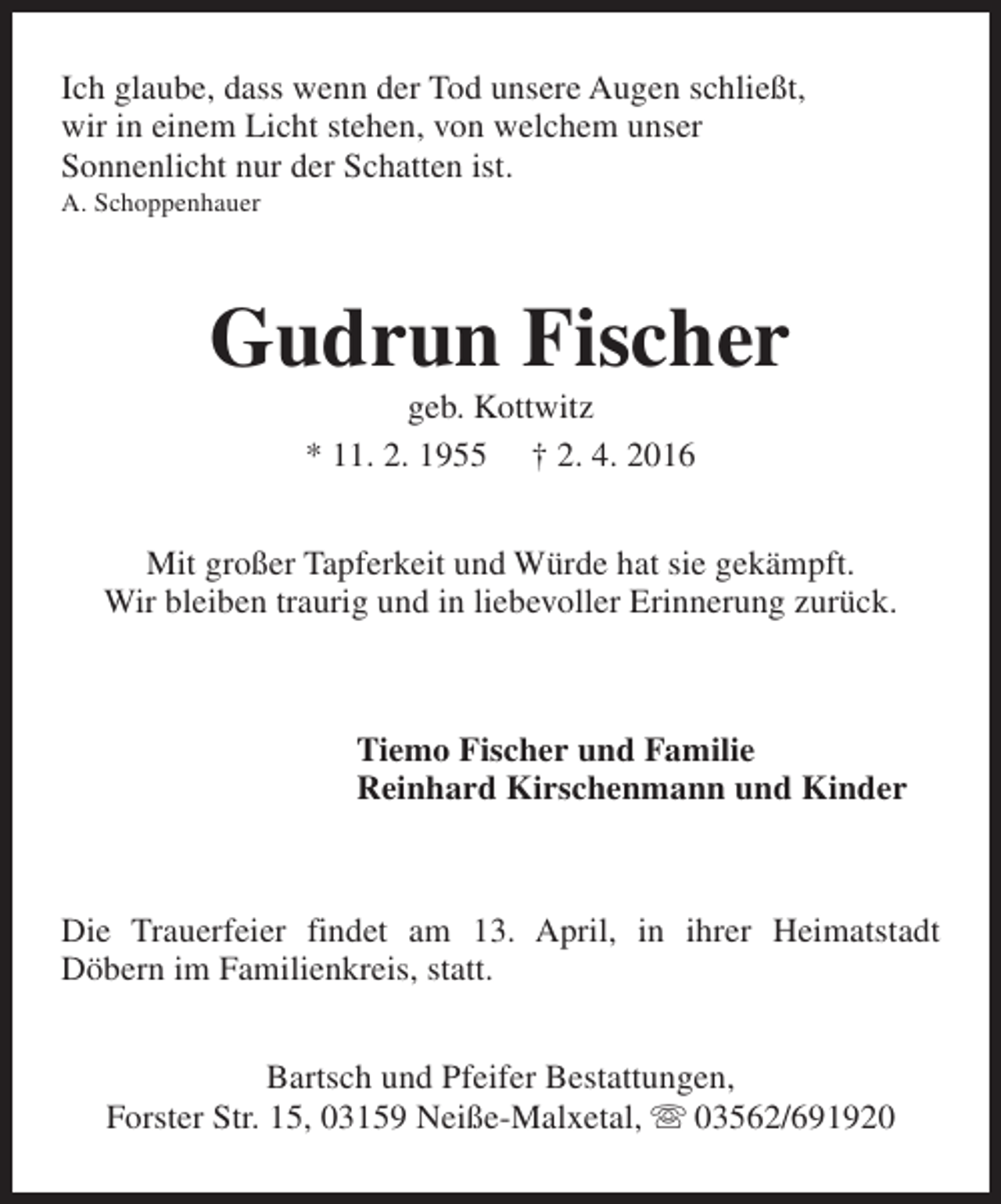 <p>Ich glaube, dass wenn der Tod unsere Augen schließt,<br />wir in einem Licht stehen, von welchem unser<br />Sonnenlicht nur der Schatten ist.<br />A. Schoppenhauer</p>
<p>Gudrun Fischer<br />geb. Kottwitz<br />* 11. 2. 1955 † 2. 4. 2016</p>
<p>Mit großer Tapferkeit und Würde hat sie gekämpft.<br />Wir bleiben traurig und in liebevoller Erinnerung zurück.</p>
<p>Tiemo Fischer und Familie<br />Reinhard Kirschenmann und Kinder</p>
<p>Die Trauerfeier findet am 13. April, in ihrer Heimatstadt<br />Döbern im Familienkreis, statt.<br />Bartsch und Pfeifer Bestattungen,<br />Forster Str. 15, 03159 Neiße-Malxetal, s 03562/691920</p>