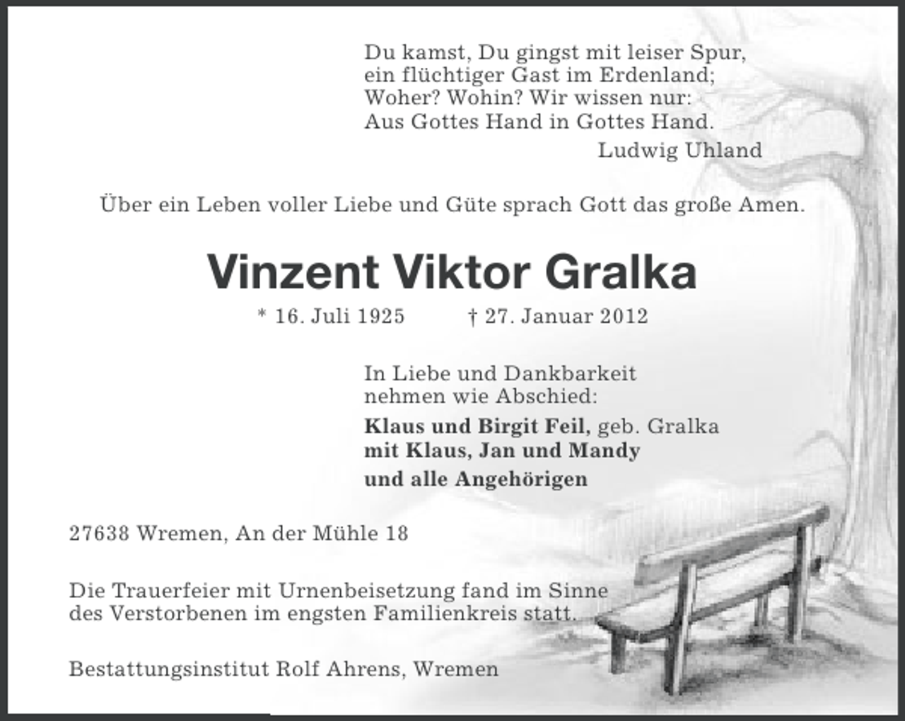 <p>Du kamst, Du gingst mit leiser Spur,<br />ein flüchtiger Gast im Erdenland;<br />Woher? Wohin? Wir wissen nur:<br />Aus Gottes Hand in Gottes Hand.<br />Ludwig Uhland<br />Über ein Leben voller Liebe und Güte sprach Gott das große Amen.</p><p>Vinzent Viktor Gralka<br />* 16. Juli 1925</p><p>† 27. Januar 2012</p><p>In Liebe und Dankbarkeit<br />nehmen wie Abschied:<br />Klaus und Birgit Feil, geb. Gralka<br />mit Klaus, Jan und Mandy<br />und alle Angehörigen<br />27638 Wremen, An der Mühle 18<br />Die Trauerfeier mit Urnenbeisetzung fand im Sinne<br />des Verstorbenen im engsten Familienkreis statt.<br />Bestattungsinstitut Rolf Ahrens, Wremen</p>