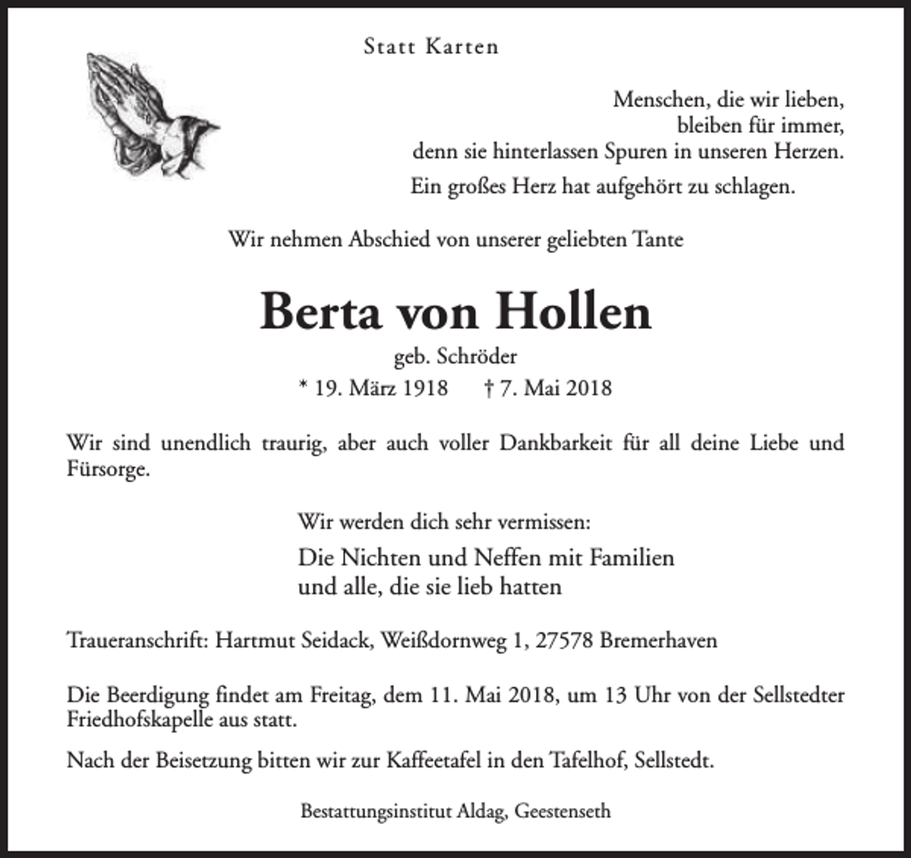 <p>Statt Kar ten<br />Menschen, die wir lieben,<br />bleiben für immer,<br />denn sie hinterlassen Spuren in unseren Herzen.<br />Ein großes Herz hat aufgehört zu schlagen.<br />Wir nehmen Abschied von unserer geliebten Tante</p><p>Berta von Hollen<br />geb. Schröder<br />* 19. März 1918<br />† 7. Mai 2018</p><p>Wir sind unendlich traurig, aber auch voller Dankbarkeit für all deine Liebe und<br />Fürsorge.<br />Wir werden dich sehr vermissen:</p><p>Die Nichten und Neffen mit Familien<br />und alle, die sie lieb hatten<br />Traueranschrift: Hartmut Seidack, Weißdornweg 1, 27578 Bremerhaven<br />Die Beerdigung findet am Freitag, dem 11. Mai 2018, um 13 Uhr von der Sellstedter<br />Friedhofskapelle aus statt.<br />Nach der Beisetzung bitten wir zur Kaffeetafel in den Tafelhof, Sellstedt.<br />Bestattungsinstitut Aldag, Geestenseth</p>