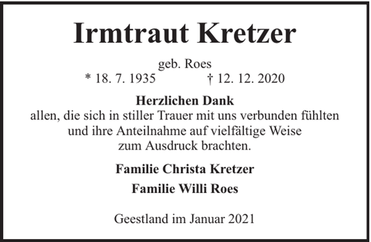 <p>Irmtraut Kretzer<br />* 18. 7. 1935</p><p>geb. Roes<br />† 12. 12. 2020</p><p>Herzlichen Dank<br />allen, die sich in stiller Trauer mit uns verbunden fühlten<br />und ihre Anteilnahme auf vielfältige Weise<br />zum Ausdruck brachten.<br />Familie Christa Kretzer<br />Familie Willi Roes<br />Geestland im Januar 2021</p>