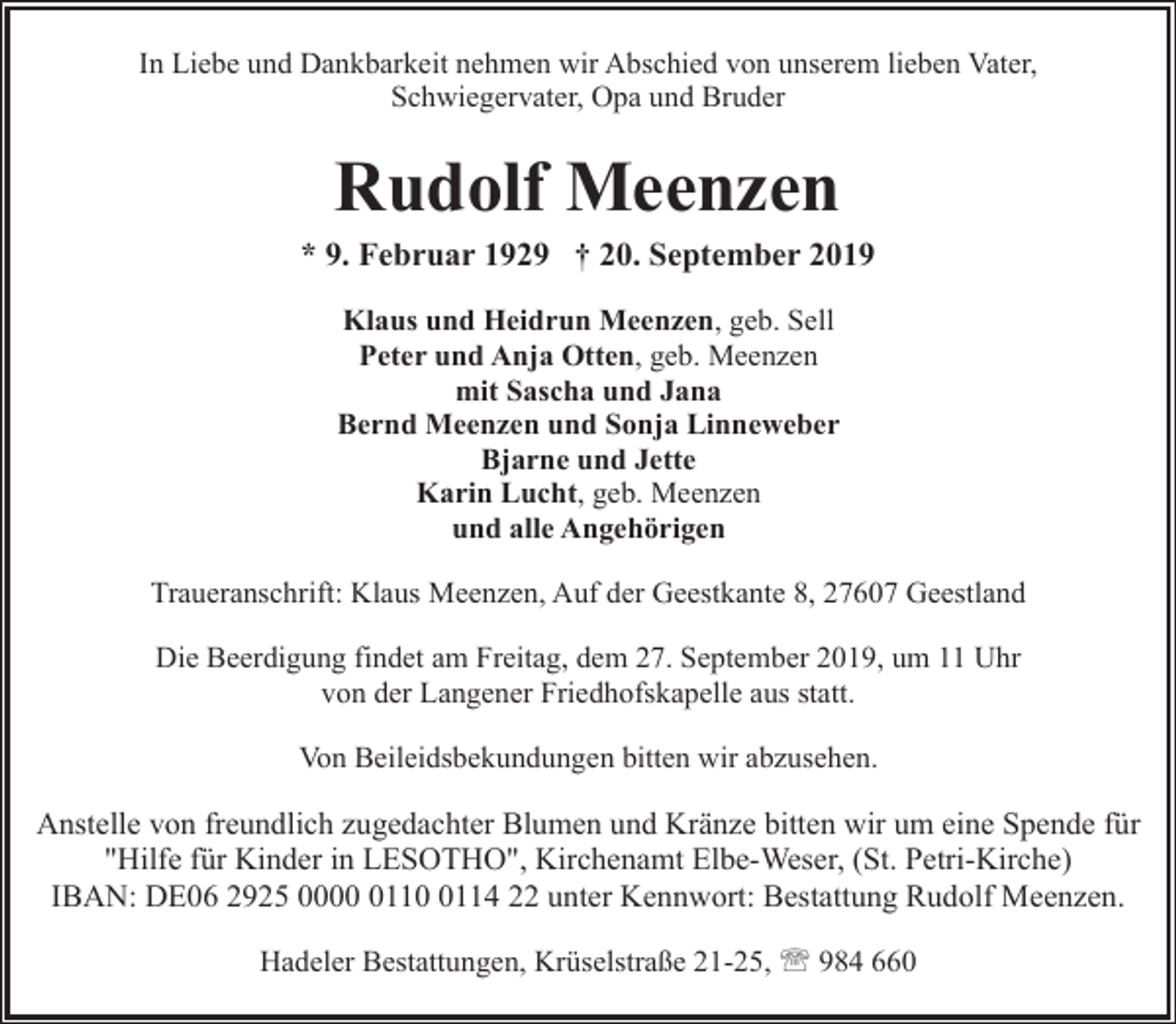 <p>In Liebe und Dankbarkeit nehmen wir Abschied von unserem lieben Vater,<br />Schwiegervater, Opa und Bruder</p><p>Rudolf Meenzen</p><p>* 9. Februar 1929 † 20. September 2019<br />Klaus und Heidrun Meenzen, geb. Sell<br />Peter und Anja Otten, geb. Meenzen<br />mit Sascha und Jana<br />Bernd Meenzen und Sonja Linneweber<br />Bjarne und Jette<br />Karin Lucht, geb. Meenzen<br />und alle Angehörigen<br />Traueranschrift: Klaus Meenzen, Auf der Geestkante 8, 27607 Geestland<br />Die Beerdigung findet am Freitag, dem 27. September 2019, um 11 Uhr<br />von der Langener Friedhofskapelle aus statt.<br />Von Beileidsbekundungen bitten wir abzusehen.</p><p>Anstelle von freundlich zugedachter Blumen und Kränze bitten wir um eine Spende für<br />"Hilfe für Kinder in LESOTHO", Kirchenamt Elbe-Weser, (St. Petri-Kirche)<br />IBAN: DE06 2925 00011114 22 unter Kennwort: Bestattung Rudolf Meenzen.<br />Hadeler Bestattungen, Krüselstraße 21-25, ' 984 660</p>