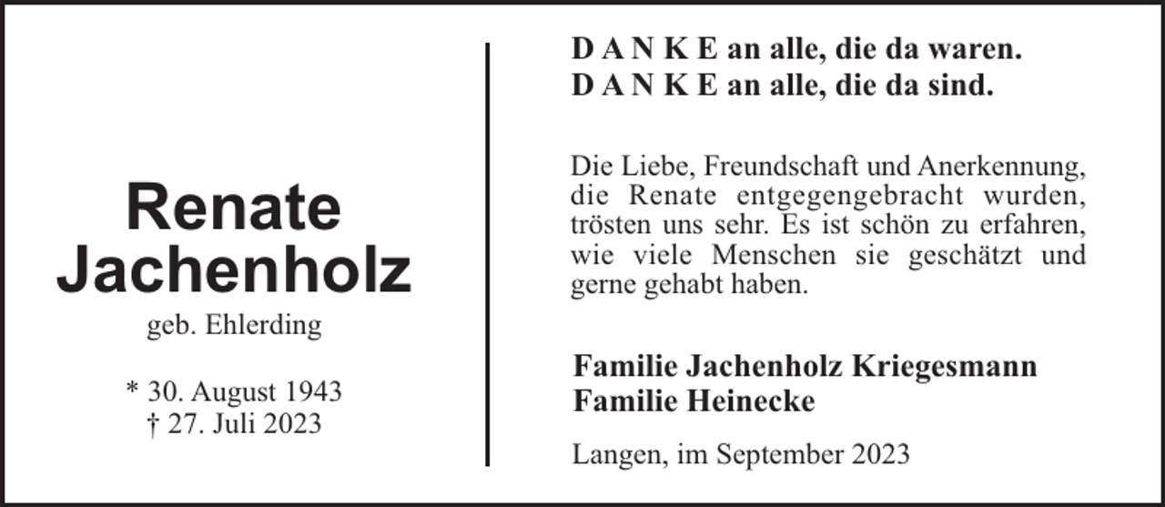 <p>D A N K E an alle, die da waren.<br />D A N K E an alle, die da sind.</p><p>Renate<br />Jachenholz</p><p>Die Liebe, Freundschaft und Anerkennung,<br />die Renate entgegengebracht wurden,<br />trösten uns sehr. Es ist schön zu erfahren,<br />wie viele Menschen sie geschätzt und<br />gerne gehabt haben.</p><p>geb. Ehlerding<br />* 30. August 1943<br />† 27. Juli 2023</p><p>Familie Jachenholz Kriegesmann<br />Familie Heinecke<br />Langen, im September 2023</p>
