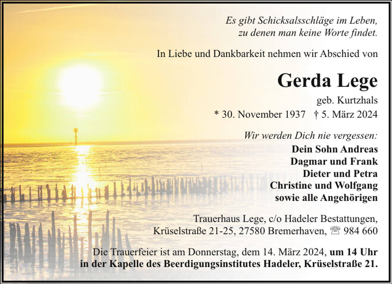<p>Es gibt Schicksalsschläge im Leben,<br />zu denen man keine Worte findet.<br />In Liebe und Dankbarkeit nehmen wir Abschied von</p><p>Gerda Lege</p><p>geb. Kurtzhals<br />* 30. November 1937 † 5. März 2024<br />Wir werden Dich nie vergessen:<br />Dein Sohn Andreas<br />Dagmar und Frank<br />Dieter und Petra<br />Christine und Wolfgang<br />sowie alle Angehörigen<br />Trauerhaus Lege, c/o Hadeler Bestattungen,<br />Krüselstraße 21-25, 27580 Bremerhaven, ' 984 660<br />Die Trauerfeier ist am Donnerstag, dem 14. März 2024, um 14 Uhr<br />in der Kapelle des Beerdigungsinstitutes Hadeler, Krüselstraße 21.</p>