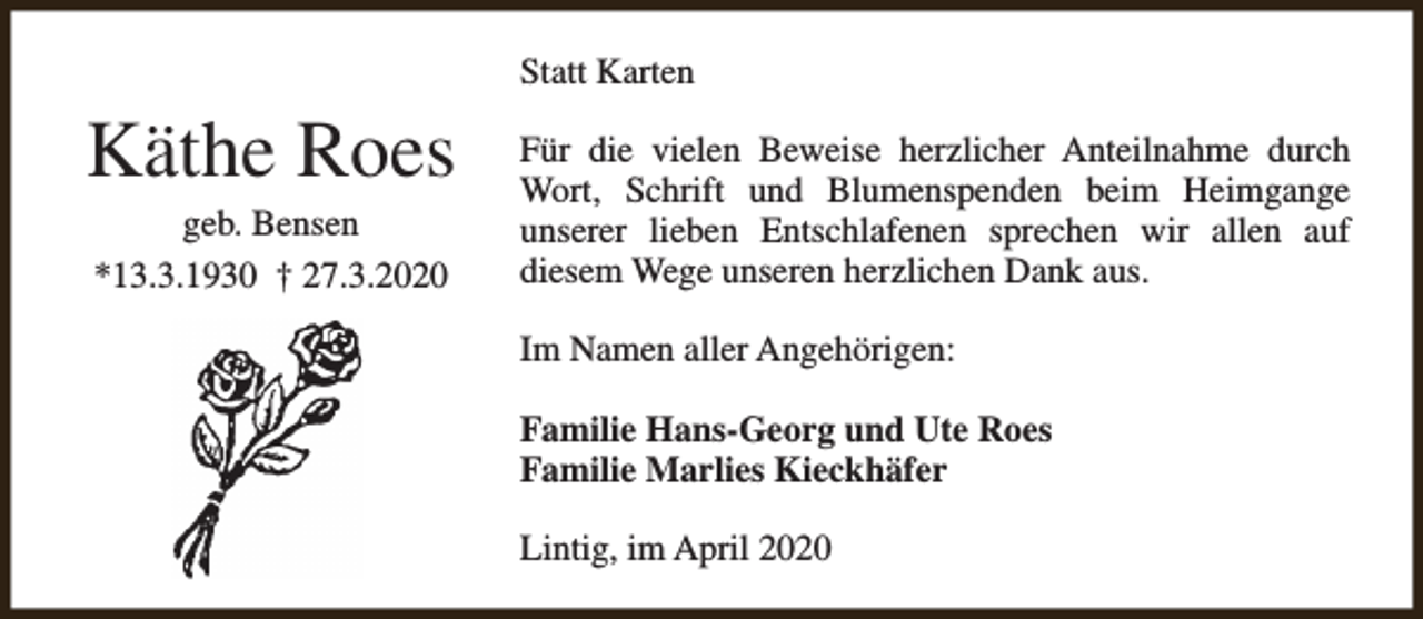 <p>Statt Karten</p><p>Käthe Roes<br />geb. Bensen<br />*13.3.1930 † 27.3.2020</p><p>Für die vielen Beweise herzlicher Anteilnahme durch<br />Wort, Schrift und Blumenspenden beim Heimgange<br />unserer lieben Entschlafenen sprechen wir allen auf<br />diesem Wege unseren herzlichen Dank aus.<br />Im Namen aller Angehörigen:<br />Familie Hans-Georg und Ute Roes<br />Familie Marlies Kieckhäfer<br />Lintig, im April 2020</p>